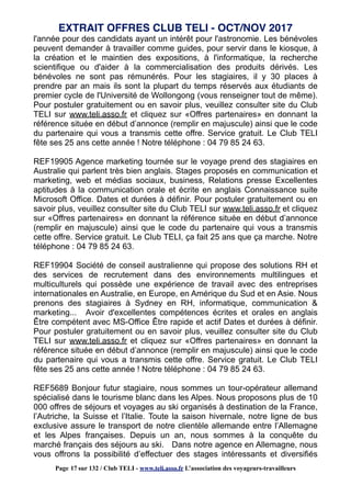l'année pour des candidats ayant un intérêt pour l'astronomie. Les bénévoles
peuvent demander à travailler comme guides, pour servir dans le kiosque, à
la création et le maintien des expositions, à l'informatique, la recherche
scientifique ou d'aider à la commercialisation des produits dérivés. Les
bénévoles ne sont pas rémunérés. Pour les stagiaires, il y 30 places à
prendre par an mais ils sont la plupart du temps réservés aux étudiants de
premier cycle de l'Université de Wollongong (vous renseigner tout de même).
Pour postuler gratuitement ou en savoir plus, veuillez consulter site du Club
TELI sur www.teli.asso.fr et cliquez sur «Offres partenaires» en donnant la
référence située en début d’annonce (remplir en majuscule) ainsi que le code
du partenaire qui vous a transmis cette offre. Service gratuit. Le Club TELI
fête ses 25 ans cette année ! Notre téléphone : 04 79 85 24 63.
REF19905 Agence marketing tournée sur le voyage prend des stagiaires en
Australie qui parlent très bien anglais. Stages proposés en communication et
marketing, web et médias sociaux, business, Relations presse Excellentes
aptitudes à la communication orale et écrite en anglais Connaissance suite
Microsoft Office. Dates et durées à définir. Pour postuler gratuitement ou en
savoir plus, veuillez consulter site du Club TELI sur www.teli.asso.fr et cliquez
sur «Offres partenaires» en donnant la référence située en début d’annonce
(remplir en majuscule) ainsi que le code du partenaire qui vous a transmis
cette offre. Service gratuit. Le Club TELI, ça fait 25 ans que ça marche. Notre
téléphone : 04 79 85 24 63.
REF19904 Société de conseil australienne qui propose des solutions RH et
des services de recrutement dans des environnements multilingues et
multiculturels qui possède une expérience de travail avec des entreprises
internationales en Australie, en Europe, en Amérique du Sud et en Asie. Nous
prenons des stagiaires à Sydney en RH, informatique, communication &
marketing... Avoir d'excellentes compétences écrites et orales en anglais
Être compétent avec MS-Office Être rapide et actif Dates et durées à définir.
Pour postuler gratuitement ou en savoir plus, veuillez consulter site du Club
TELI sur www.teli.asso.fr et cliquez sur «Offres partenaires» en donnant la
référence située en début d’annonce (remplir en majuscule) ainsi que le code
du partenaire qui vous a transmis cette offre. Service gratuit. Le Club TELI
fête ses 25 ans cette année ! Notre téléphone : 04 79 85 24 63.
REF5689 Bonjour futur stagiaire, nous sommes un tour-opérateur allemand
spécialisé dans le tourisme blanc dans les Alpes. Nous proposons plus de 10
000 offres de séjours et voyages au ski organisés à destination de la France,
l’Autriche, la Suisse et l’Italie. Toute la saison hivernale, notre ligne de bus
exclusive assure le transport de notre clientèle allemande entre l’Allemagne
et les Alpes françaises. Depuis un an, nous sommes à la conquête du
marché français des séjours au ski. Dans notre agence en Allemagne, nous
vous offrons la possibilité d’effectuer des stages intéressants et diversifiés
EXTRAIT OFFRES CLUB TELI - OCT/NOV 2017
Page 17 sur 132 / Club TELI - www.teli.asso.fr L’association des voyageurs-travailleurs
 