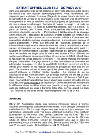 dans une atmosphère de travail agréable et conviviale associée à des postes
de travail très bien équipés technologiquement. Nous recherchons des
stagiaires pour la division tourisme (Stage de tourisme dans le domaine de
l'organisation de Voyage et de courtage) et de la rédaction web et community
management en vue de renforcer notre équipe jeune et dynamique au sein
de nos bureaux en Allemagne. Périodes et durées du stage : • A partir de
Juin, pour 2 à 8 mois. • À partir de Septembre/Octobre, pour 4 à 8 mois. • À
partir de Janvier, pour 4 mois. Vous entreprendrez des tâches dans les
domaines d’activités suivants : • Participation à l’élaboration de la stratégie
online-marketing • Rédaction de contenus créatifs adaptés en fonction des
groupes ciblés et des canaux de communication utilisés • Conception des
newsletters, d’articles de blog, de pages d’accueil, sur les réseaux sociaux et
autres publications • Prise des mesures de l’audience, analyses de la
fréquentation et optimisation du contenu sur les canaux de distribution • Vous
suivrez et interagirez sur les forums, blogs et autres média Votre profil : •
Etudiant en communication, sciences économiques ou domaine équivalent,
vous recherchez un stage dans le cadre vos études • Vous détenez de
solides compétences en communication et vous avez un talent naturel dans
la rédaction de textes élégants et créatifs • Très bonne maîtrise du français
(langue maternelle) • Langage courant ou des connaissances avancées en
allemand et en anglais • En plus de vos talents d’écriture, vous avez une forte
affinité pour internet et les réseaux sociaux, la possession d’un blog est un
plus • De manière autonome vous appréciez piloter des projets avec pour
objectif d’obtenir le meilleur résultat possible • La pratique du ski ou
snowboard et des connaissances sur quelques stations de ski est un plus
Rémunération : • Temps de travail hebdomadaire : 40 heures • 500 € par
mois Pour postuler gratuitement ou en savoir plus, veuillez consulter site du
Club TELI sur www.teli.asso.fr et cliquez sur «Offres partenaires» en donnant
la référence située en début d’annonce (remplir en majuscule) ainsi que le
code du partenaire qui vous a transmis cette offre. Service gratuit. Le Club
TELI fête ses 25 ans cette année ! Notre téléphone : 04 79 85 24 63.
AUTRICHE
REF21481 Association d’aide aux femmes immigrées basée à Vienne
accueille des stagiaires dans plusieurs domaines. Il faut envoyer une lettre de
motivation et un CV. La page stages n’est pas toujours à jour, envoyez une
candidature spontanée avec vos dates. Allemand demandé. Pour postuler
gratuitement ou en savoir plus, veuillez consulter site du Club TELI sur
www.teli.asso.fr et cliquez sur «Offres partenaires» en donnant la référence
située en début d’annonce (remplir en majuscule) ainsi que le code du
partenaire qui vous a transmis cette offre. Service gratuit. Le Club TELI fête
ses 25 ans cette année ! Notre téléphone : 04 79 85 24 63.
EXTRAIT OFFRES CLUB TELI - OCT/NOV 2017
Page 18 sur 132 / Club TELI - www.teli.asso.fr L’association des voyageurs-travailleurs
 