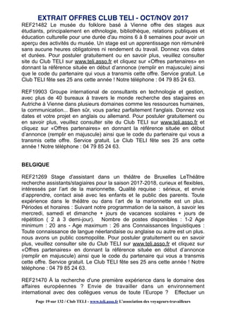 REF21482 Le musée du folklore basé à Vienne offre des stages aux
étudiants, principalement en ethnologie, bibliothèque, relations publiques et
éducation culturelle pour une durée d'au moins 6 à 8 semaines pour avoir un
aperçu des activités du musée. Un stage est un apprentissage non rémunéré
sans aucune heures obligatoires ni rendement du travail. Donnez vos dates
et durées. Pour postuler gratuitement ou en savoir plus, veuillez consulter
site du Club TELI sur www.teli.asso.fr et cliquez sur «Offres partenaires» en
donnant la référence située en début d’annonce (remplir en majuscule) ainsi
que le code du partenaire qui vous a transmis cette offre. Service gratuit. Le
Club TELI fête ses 25 ans cette année ! Notre téléphone : 04 79 85 24 63.
REF19903 Groupe international de consultants en technologie et gestion,
avec plus de 40 bureaux à travers le monde recherche des stagiaires en
Autriche à Vienne dans plusieurs domaines comme les ressources humaines,
la communication... Bien sûr, vous parlez parfaitement l'anglais. Donnez vos
dates et votre projet en anglais ou allemand. Pour postuler gratuitement ou
en savoir plus, veuillez consulter site du Club TELI sur www.teli.asso.fr et
cliquez sur «Offres partenaires» en donnant la référence située en début
d’annonce (remplir en majuscule) ainsi que le code du partenaire qui vous a
transmis cette offre. Service gratuit. Le Club TELI fête ses 25 ans cette
année ! Notre téléphone : 04 79 85 24 63.
BELGIQUE
REF21269 Stage d'assistant dans un théâtre de Bruxelles LeThéâtre
recherche assistants/stagiaires pour la saison 2017-2018, curieux et flexibles,
intéressés par l’art de la marionnette. Qualité requise : sérieux, et envie
d’apprendre, contact aisé avec les enfants et le public des parents. Toute
expérience dans le théâtre ou dans l’art de la marionnette est un plus.
Périodes et horaires : Suivant notre programmation de la saison, à savoir les
mercredi, samedi et dimanche + jours de vacances scolaires + jours de
répétition ( 2 à 3 demi-jour). Nombre de postes disponibles : 1-2 Age
minimum : 20 ans - Age maximum : 26 ans Connaissances linguistiques :
Toute connaissance de langue néerlandaise ou anglaise ou autre est un plus.
nous avons un public cosmopolite. Pour postuler gratuitement ou en savoir
plus, veuillez consulter site du Club TELI sur www.teli.asso.fr et cliquez sur
«Offres partenaires» en donnant la référence située en début d’annonce
(remplir en majuscule) ainsi que le code du partenaire qui vous a transmis
cette offre. Service gratuit. Le Club TELI fête ses 25 ans cette année ! Notre
téléphone : 04 79 85 24 63.
REF21470 À la recherche d'une première expérience dans le domaine des
affaires européennes ? Envie de travailler dans un environnement
international avec des collègues venus de toute l’Europe ? Effectuer un
EXTRAIT OFFRES CLUB TELI - OCT/NOV 2017
Page 19 sur 132 / Club TELI - www.teli.asso.fr L’association des voyageurs-travailleurs
 