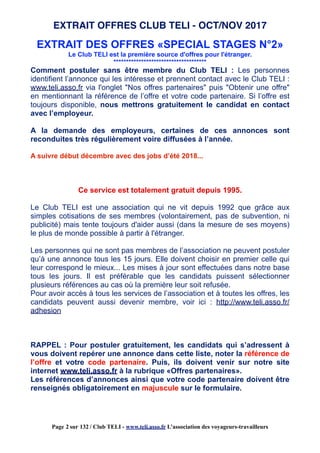 EXTRAIT DES OFFRES «SPECIAL STAGES N°2»
Le Club TELI est la première source d'offres pour l'étranger.
*************************************
Comment postuler sans être membre du Club TELI : Les personnes
identifient l’annonce qui les intéresse et prennent contact avec le Club TELI :
www.teli.asso.fr via l'onglet "Nos offres partenaires" puis "Obtenir une offre"
en mentionnant la référence de l’offre et votre code partenaire. Si l’offre est
toujours disponible, nous mettrons gratuitement le candidat en contact
avec l’employeur.
A la demande des employeurs, certaines de ces annonces sont
reconduites très régulièrement voire diffusées à l’année.
A suivre début décembre avec des jobs d’été 2018...
Ce service est totalement gratuit depuis 1995.
Le Club TELI est une association qui ne vit depuis 1992 que grâce aux
simples cotisations de ses membres (volontairement, pas de subvention, ni
publicité) mais tente toujours d'aider aussi (dans la mesure de ses moyens)
le plus de monde possible à partir à l'étranger.
Les personnes qui ne sont pas membres de l’association ne peuvent postuler
qu’à une annonce tous les 15 jours. Elle doivent choisir en premier celle qui
leur correspond le mieux... Les mises à jour sont effectuées dans notre base
tous les jours. Il est préférable que les candidats puissent sélectionner
plusieurs références au cas où la première leur soit refusée.
Pour avoir accès à tous les services de l’association et à toutes les offres, les
candidats peuvent aussi devenir membre, voir ici : http://www.teli.asso.fr/
adhesion
RAPPEL : Pour postuler gratuitement, les candidats qui s’adressent à
vous doivent repérer une annonce dans cette liste, noter la référence de
l’offre et votre code partenaire. Puis, ils doivent venir sur notre site
internet www.teli.asso.fr à la rubrique «Offres partenaires».
Les références d’annonces ainsi que votre code partenaire doivent être
renseignés obligatoirement en majuscule sur le formulaire.
EXTRAIT OFFRES CLUB TELI - OCT/NOV 2017
Page 2 sur 132 / Club TELI - www.teli.asso.fr L’association des voyageurs-travailleurs
 
