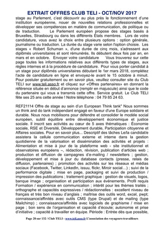 stage au Parlement, c’est découvrir au plus près le fonctionnement d’une
institution européenne, nouer de nouvelles relations professionnelles et
développer ses compétences en matière de communication, de politique ou
de traduction. Le Parlement européen propose des stages basés à
Bruxelles, Strasbourg ou dans les différents États membres. Lors de votre
candidature, vous avez le choix entre plusieurs options : option générale,
journalisme ou traduction. La durée du stage varie selon l'option choisie. Les
stages « Robert Schuman », d'une durée de cinq mois, s'adressent aux
diplômés universitaires et sont rémunérés. Ils débutent deux fois par an, en
mars et en octobre. Envoyer votre candidature Vous trouverez sur cette
page toutes les informations relatives aux différents types de stages, aux
règles internes et à la procédure de candidature. Pour vous porter candidat à
un stage pour diplômés universitaires débutant le 1er mars 2018, complétez
l'acte de candidature en ligne et envoyez-le avant le 15 octobre à minuit.
Pour postuler gratuitement ou en savoir plus, veuillez consulter site du Club
TELI sur www.teli.asso.fr et cliquez sur «Offres partenaires» en donnant la
référence située en début d’annonce (remplir en majuscule) ainsi que le code
du partenaire qui vous a transmis cette offre. Service gratuit. Le Club TELI
fête ses 25 ans cette année ! Notre téléphone : 04 79 85 24 63.
REF21114 Offre de stage au sein d’un European Think tank" Nous sommes
un think and do tank indépendant engagé en faveur d'une Europe solidaire et
durable. Nous nous mobilisons pour défendre et consolider le modèle social
européen, subtil équilibre entre développement économique et justice
sociale. Il inscrit ses activités au cœur de 5 axes thématiques : Économie
sociale, RSE et Diversité, Développement durable, Participation citoyenne et
Affaires sociales. Pour en savoir plus... Descriptif des tâches Le/la candidat/e
assistera la cellule communication externe et interne dans la gestion
quotidienne de la valorisation et dissémination des activités et projets :
Alimentation et mise à jour de la plateforme web - site institutionnel et
observatoires européens –, rédaction, révision, publication d’articles web ;
production et diffusion de campagnes d’e-mailing / newsletters ; gestion,
développement et mise à jour du database contacts (presse, relais de
diffusion, partenaires) ; promotion des activités sur les réseaux et médias
sociaux (Facebook, Twitter, LinkedIn, issuu, flickr, Miroir social…) ; suivi de la
performance digitale ; mise en page, packaging et suivi de production /
impression des publications ; traitement graphique : gestion de visuels, logos,
banque image ; organisation et participation aux événements. Profil requis
Formation / expérience en communication ; intérêt pour les thèmes traités ;
orthographe et capacités expressives / rédactionnelles : excellent niveau de
français et très bon niveau d’anglais ; maîtrise des outils word, excel, pwpt;
connaissance/affinités avec outils CMS (type Drupal) et de mailing (type
Mailchimp) ; connaissance/affinités avec logiciels de graphisme / mise en
page ; bon sens de l’organisation et capacité d’écoute; autonomie et prise
d’initiative ; capacité à travailler en équipe. Période : Entrée dès que possible,
EXTRAIT OFFRES CLUB TELI - OCT/NOV 2017
Page 20 sur 132 / Club TELI - www.teli.asso.fr L’association des voyageurs-travailleurs
 