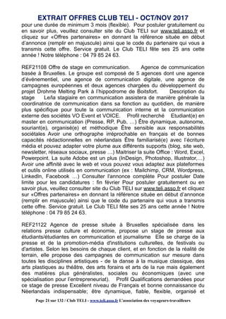 pour une durée de minimum 3 mois (flexible). Pour postuler gratuitement ou
en savoir plus, veuillez consulter site du Club TELI sur www.teli.asso.fr et
cliquez sur «Offres partenaires» en donnant la référence située en début
d’annonce (remplir en majuscule) ainsi que le code du partenaire qui vous a
transmis cette offre. Service gratuit. Le Club TELI fête ses 25 ans cette
année ! Notre téléphone : 04 79 85 24 63.
REF21108 Offre de stage en communication. Agence de communication
basée à Bruxelles. Le groupe est composé de 5 agences dont une agence
d’événementiel, une agence de communication digitale, une agence de
campagnes européennes et deux agences chargées du développement du
projet Drohme Melting Park à l’hippodrome de Boitsfort. Description du
stage Le/la stagiaire en communication assistera de manière générale la
coordinatrice de communication dans sa fonction au quotidien, de manière
plus spécifique pour toute la communication interne et la communication
externe des sociétés VO Event et VOICE. Profil recherché Etudiant(e) en
master en communication (Presse, RP, Pub, …) Être dynamique, autonome,
souriant(e), organisé(e) et méthodique Être sensible aux responsabilités
sociétales Avoir une orthographe irréprochable en français et de bonnes
capacités rédactionnelles en néerlandais Être familiarisé(e) avec l’écriture
média et pouvez adapter votre plume aux différents supports (blog, site web,
newsletter, réseaux sociaux, presse …) Maitriser la suite Office : Word, Excel,
Powerpoint. La suite Adobe est un plus (InDesign, Photoshop, Illustrator,…)
Avoir une affinité avec le web et vous pouvez vous adaptez aux plateformes
et outils online utilisés en communication (ex : Mailchimp, CRM, Wordpress,
LinkedIn, Facebook …) Consulter l'annonce complète Pour postuler Date
limite pour les candidatures : fin février Pour postuler gratuitement ou en
savoir plus, veuillez consulter site du Club TELI sur www.teli.asso.fr et cliquez
sur «Offres partenaires» en donnant la référence située en début d’annonce
(remplir en majuscule) ainsi que le code du partenaire qui vous a transmis
cette offre. Service gratuit. Le Club TELI fête ses 25 ans cette année ! Notre
téléphone : 04 79 85 24 63.
REF21122 Agence de presse située à Bruxelles spécialisée dans les
relations presse culture et économie, propose un stage de presse aux
étudiants/étudiantes en communication et journalisme Elle se charge de la
presse et de la promotion-média d'institutions culturelles, de festivals ou
d'artistes. Selon les besoins de chaque client, et en fonction de la réalité de
terrain, elle propose des campagnes de communication sur mesure dans
toutes les disciplines artistiques - de la danse à la musique classique, des
arts plastiques au théâtre, des arts forains et arts de la rue mais également
des matières plus généralistes, sociales ou économiques (avec une
spécialisation pour l’entrepreneuriat). Profil Qualifications demandées pour
ce stage de presse Excellent niveau de Français et bonne connaissance du
Néerlandais indispensable; être dynamique, fiable, flexible, organisé et
EXTRAIT OFFRES CLUB TELI - OCT/NOV 2017
Page 21 sur 132 / Club TELI - www.teli.asso.fr L’association des voyageurs-travailleurs
 