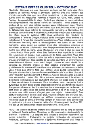 Shedeals Shedeals est une plateforme en ligne qui fait partie des offres
digitales de Sanoma. Grâce à Shedeals, Sanoma offre aux femmes des
produits exclusifs ainsi que des offres qualitatives. Le site collabore entre
autres avec les magazines Femmes d’Aujourd’hui, Gael, Flair, Libelle et
Feeling. Les possibilités de stage En tant que stagiaire en communication/
marketing/rédaction, vos tâches seront les suivantes: Vous aiderez à la
gestion et au suivi des médias sociaux Vous collaborerez avec l’équipe
copywriting lors de la rédaction des offres Vous traduirez des textes à partir
du Néerlandais Vous aiderez le responsable marketing à élaboration des
annonces Vous utiliserez Photoshop pour retoucher des photos et encoderez
des offres dans le système CMS Vous analyserez des résultats de
campagnes à l’aide de Google Analytics et de Messagent Vous aiderez à la
rédaction et à l’envoi des newsletters quotidiennes Vous collaborerez avec le
responsable marketing dans le développement des idées et des projets
marketing. Vous serez en contact avec des partenaires externes et
travaillerez en étroite collaboration avec l’équipe commerciale dans le but de
mettre des offres en ligne. Vous effectuerez une mise à jour du plan de
communication Votre profil Vous êtes flexible et êtes capable de travailler
non seulement en équipe mais également de façon autonome Vous êtes
motivé et toujours disposé à faire des efforts supplémentaires Vous faites
preuves d’empathie et êtes capable de travailler pour/dans un environnement
essentiellement féminin Vous avez l’esprit critique et êtes réactif Vous
travaillez de manière précise et êtes capable d’organiser les tâches
quotidiennes de manière efficace Vous vous intéressez aux nouveaux médias
Vous n’êtes pas effrayé face aux chiffres Vous parlez correctement le
Français et avez des notions suffisantes en Néerlandais Vous êtes disposé à
venir travailler quotidiennement à Malines Aucune connaissance préalable
n’est nécessaire Notre offre Nous sommes constamment à la recherche
d’étudiants enthousiastes qui souhaitent effectuer un stage dans le cadre
scolaire de minimum 6 semaines. Vous travaillerez avec une petite équipe
dynamique au sein d'une grande organisation bilingue. Les fonctions peuvent
être personnalisées en fonction des besoins et des exigences de l’école. Le
petit plus? Si votre stage est évalué positivement à la fin de celui-ci, vous
recevrez une petite somme d’argent pour vos trajets. Intéressé(e)? Pour
postuler gratuitement ou en savoir plus, veuillez consulter site du Club TELI
sur www.teli.asso.fr et cliquez sur «Offres partenaires» en donnant la
référence située en début d’annonce (remplir en majuscule) ainsi que le code
du partenaire qui vous a transmis cette offre. Service gratuit. Le Club TELI
fête ses 25 ans cette année ! Notre téléphone : 04 79 85 24 63.
REF21123 Maison d’Editions cherche des stagiaires tout au long de l’année
en Lettres (à finalité édition) Marketing, en Communication, Assistant(e)s de
direction Fonctions : Le stagiaire sera appelé à effectuer notamment les
tâches suivantes : Élaboration de projets, recherche de partenariats
Relecture, correction et vérification d’épreuves Participation aux foires et
EXTRAIT OFFRES CLUB TELI - OCT/NOV 2017
Page 23 sur 132 / Club TELI - www.teli.asso.fr L’association des voyageurs-travailleurs
 