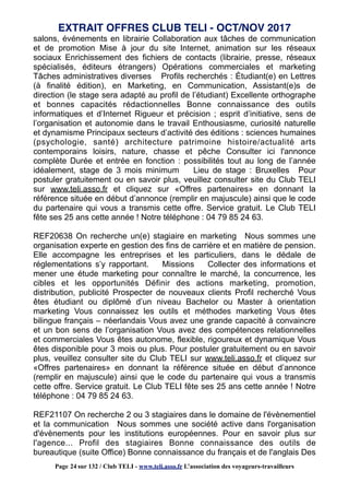 salons, événements en librairie Collaboration aux tâches de communication
et de promotion Mise à jour du site Internet, animation sur les réseaux
sociaux Enrichissement des fichiers de contacts (librairie, presse, réseaux
spécialisés, éditeurs étrangers) Opérations commerciales et marketing
Tâches administratives diverses Profils recherchés : Étudiant(e) en Lettres
(à finalité édition), en Marketing, en Communication, Assistant(e)s de
direction (le stage sera adapté au profil de l’étudiant) Excellente orthographe
et bonnes capacités rédactionnelles Bonne connaissance des outils
informatiques et d’Internet Rigueur et précision ; esprit d’initiative, sens de
l’organisation et autonomie dans le travail Enthousiasme, curiosité naturelle
et dynamisme Principaux secteurs d’activité des éditions : sciences humaines
(psychologie, santé) architecture patrimoine histoire/actualité arts
contemporains loisirs, nature, chasse et pêche Consulter ici l'annonce
complète Durée et entrée en fonction : possibilités tout au long de l’année
idéalement, stage de 3 mois minimum Lieu de stage : Bruxelles Pour
postuler gratuitement ou en savoir plus, veuillez consulter site du Club TELI
sur www.teli.asso.fr et cliquez sur «Offres partenaires» en donnant la
référence située en début d’annonce (remplir en majuscule) ainsi que le code
du partenaire qui vous a transmis cette offre. Service gratuit. Le Club TELI
fête ses 25 ans cette année ! Notre téléphone : 04 79 85 24 63.
REF20638 On recherche un(e) stagiaire en marketing Nous sommes une
organisation experte en gestion des fins de carrière et en matière de pension.
Elle accompagne les entreprises et les particuliers, dans le dédale de
réglementations s’y rapportant. Missions Collecter des informations et
mener une étude marketing pour connaître le marché, la concurrence, les
cibles et les opportunités Définir des actions marketing, promotion,
distribution, publicité Prospecter de nouveaux clients Profil recherché Vous
êtes étudiant ou diplômé d’un niveau Bachelor ou Master à orientation
marketing Vous connaissez les outils et méthodes marketing Vous êtes
bilingue français – néerlandais Vous avez une grande capacité à convaincre
et un bon sens de l’organisation Vous avez des compétences relationnelles
et commerciales Vous êtes autonome, flexible, rigoureux et dynamique Vous
êtes disponible pour 3 mois ou plus. Pour postuler gratuitement ou en savoir
plus, veuillez consulter site du Club TELI sur www.teli.asso.fr et cliquez sur
«Offres partenaires» en donnant la référence située en début d’annonce
(remplir en majuscule) ainsi que le code du partenaire qui vous a transmis
cette offre. Service gratuit. Le Club TELI fête ses 25 ans cette année ! Notre
téléphone : 04 79 85 24 63.
REF21107 On recherche 2 ou 3 stagiaires dans le domaine de l'évènementiel
et la communication Nous sommes une société active dans l'organisation
d'évènements pour les institutions européennes. Pour en savoir plus sur
l'agence... Profil des stagiaires Bonne connaissance des outils de
bureautique (suite Office) Bonne connaissance du français et de l'anglais Des
EXTRAIT OFFRES CLUB TELI - OCT/NOV 2017
Page 24 sur 132 / Club TELI - www.teli.asso.fr L’association des voyageurs-travailleurs
 