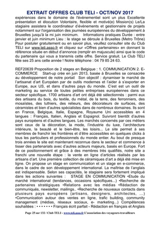 expériences dans le domaine de l'évènementiel sont un plus Excellente
présentation et élocution Volontaire, flexible et motivé(e) Mission(s) Le/La
stagiaire assistera le coordinateur d’événements et gestionnaire de projets
notamment sur l'organisation des journées européennes du développement à
Bruxelles jusqu'à la mi juin minimum. Informations pratiques Durée : entre
janvier et juin minimum Lieu : le stage se déroule à Bruxelles (Metro Trône)
Pour postuler gratuitement ou en savoir plus, veuillez consulter site du Club
TELI sur www.teli.asso.fr et cliquez sur «Offres partenaires» en donnant la
référence située en début d’annonce (remplir en majuscule) ainsi que le code
du partenaire qui vous a transmis cette offre. Service gratuit. Le Club TELI
fête ses 25 ans cette année ! Notre téléphone : 04 79 85 24 63.
REF20639 Proposition de 2 stages en Belgique : 1. COMMUNICATION 2. E-
COMMERCE Start-up crée en juin 2013, basée à Bruxelles se consacrée
au développement de notre portail Son objectif : dynamiser le marché de
l’artisanat d’art Européen par de outils modernes et l’aider à s’exporter en
Europe, aux US, et dans d’autres pays du monde. C’est est un outil de
marketing au service de toutes petites entreprises européennes dans ce
secteur spécifique. 1700 artisans d’art ont déjà été sélectionnés : parmi eux
des artisans du bois, du textile, du métal, de la terre, des ferronniers, des
mosaïstes, des luthiers, des relieurs, des décorateurs de surfaces, des
céramistes et bien d’autres spécialistes dans de nombreux domaines. Ils sont
en France, Belgique, Italie, Espagne, Royaume Uni accessibles en 4
langues : Français, Italien, Anglais et Espagnol. Suivront bientôt d’autres
pays européens et d’autres langues. Les marchés concernés par ces métiers
sont ceux de la décoration, la mode, l’industrie du luxe, l’architecture
intérieure, la beauté et le bien-être, les loisirs... Le site permet à ses
membres de franchir les frontières et d’être accessibles en quelques clicks à
tous les particuliers et professionnels du monde entier. Au bout de presque
trois années le site est maintenant reconnue dans le secteur et commence à
tisser des partenariats avec d’autres acteurs majeurs, basés en Europe. Fort
de ce positionnement et grâce à des membres très qualifiés, notre site a
franchi une nouvelle étape : la vente en ligne d’articles réalisés par les
artisans d’art. Une première collection de céramiques d’art a déjà été mise en
ligne. On propose un stage en communication et un stage en e-commerce,
dans le cadre de son développement international. La maîtrise de l’anglais
est indispensable. Selon ses capacités, le stagiaire sera fortement impliqué
dans les actions suivantes : STAGE EN COMMUNICATION •Etude du
marché international (tendances, occasions spécifiques...) •Recherche de
partenaires stratégiques •Relations avec les médias •Rédaction de
communiqués, newsletter, mailings.. •Recherche de nouveaux contacts dans
plusieurs pays européens (artisans, designers, architectes, ...)
•Communication autour des ventes en ligne, trafic building, community
management (médias, réseaux sociaux, e- marketing...) Compétences
souhaitées : • • • • • • • Français écrit parfait - Rédaction en français et Anglais
EXTRAIT OFFRES CLUB TELI - OCT/NOV 2017
Page 25 sur 132 / Club TELI - www.teli.asso.fr L’association des voyageurs-travailleurs
 