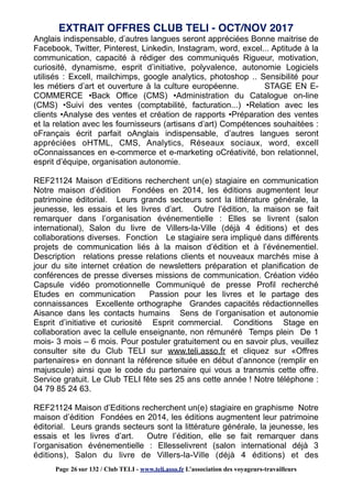 Anglais indispensable, d’autres langues seront appréciées Bonne maitrise de
Facebook, Twitter, Pinterest, Linkedin, Instagram, word, excel... Aptitude à la
communication, capacité à rédiger des communiqués Rigueur, motivation,
curiosité, dynamisme, esprit d’initiative, polyvalence, autonomie Logiciels
utilisés : Excell, mailchimps, google analytics, photoshop .. Sensibilité pour
les métiers d’art et ouverture à la culture européenne. STAGE EN E-
COMMERCE •Back Office (CMS) •Administration du Catalogue on-line
(CMS) •Suivi des ventes (comptabilité, facturation...) •Relation avec les
clients •Analyse des ventes et création de rapports •Préparation des ventes
et la relation avec les fournisseurs (artisans d’art) Compétences souhaitées :
oFrançais écrit parfait oAnglais indispensable, d’autres langues seront
appréciées oHTML, CMS, Analytics, Réseaux sociaux, word, excell
oConnaissances en e-commerce et e-marketing oCréativité, bon relationnel,
esprit d’équipe, organisation autonomie.
REF21124 Maison d’Editions recherchent un(e) stagiaire en communication
Notre maison d’édition Fondées en 2014, les éditions augmentent leur
patrimoine éditorial. Leurs grands secteurs sont la littérature générale, la
jeunesse, les essais et les livres d’art. Outre l’édition, la maison se fait
remarquer dans l’organisation événementielle : Elles se livrent (salon
international), Salon du livre de Villers-la-Ville (déjà 4 éditions) et des
collaborations diverses. Fonction Le stagiaire sera impliqué dans différents
projets de communication liés à la maison d’édition et à l’événementiel.
Description relations presse relations clients et nouveaux marchés mise à
jour du site internet création de newsletters préparation et planification de
conférences de presse diverses missions de communication. Création vidéo
Capsule vidéo promotionnelle Communiqué de presse Profil recherché
Etudes en communication Passion pour les livres et le partage des
connaissances Excellente orthographe Grandes capacités rédactionnelles
Aisance dans les contacts humains Sens de l’organisation et autonomie
Esprit d’initiative et curiosité Esprit commercial. Conditions Stage en
collaboration avec la cellule enseignante, non rémunéré Temps plein De 1
mois- 3 mois – 6 mois. Pour postuler gratuitement ou en savoir plus, veuillez
consulter site du Club TELI sur www.teli.asso.fr et cliquez sur «Offres
partenaires» en donnant la référence située en début d’annonce (remplir en
majuscule) ainsi que le code du partenaire qui vous a transmis cette offre.
Service gratuit. Le Club TELI fête ses 25 ans cette année ! Notre téléphone :
04 79 85 24 63.
REF21124 Maison d’Editions recherchent un(e) stagiaire en graphisme Notre
maison d’édition Fondées en 2014, les éditions augmentent leur patrimoine
éditorial. Leurs grands secteurs sont la littérature générale, la jeunesse, les
essais et les livres d’art. Outre l’édition, elle se fait remarquer dans
l’organisation événementielle : Ellesselivrent (salon international déjà 3
éditions), Salon du livre de Villers-la-Ville (déjà 4 éditions) et des
EXTRAIT OFFRES CLUB TELI - OCT/NOV 2017
Page 26 sur 132 / Club TELI - www.teli.asso.fr L’association des voyageurs-travailleurs
 