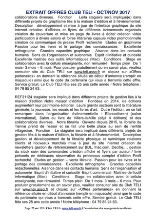 collaborations diverses. Fonction Le/la stagiaire sera impliqué(e) dans
différents projets de graphisme liés à la maison d’édition et à l’événementiel.
Description développement et mise à jour de l’interface graphique du site
internet création d’affiches et flyers de différents événements organisés
création de couverture et mise en page de livres à éditer création vidéo
participation à divers salons et foires littéraires capsule vidéo promotionnelle
création de communiqué de presse Profil recherché Etudes en graphisme
Passion pour les livres et le partage des connaissances Excellente
orthographe Grandes capacités graphique Aisance dans les contacts
humains Sens de l’organisation et autonomie Esprit d’initiative et curiosité
Excellente maitrise des outils informatiques (Mac) Conditions Stage en
collaboration avec la cellule enseignante, non rémunéré Temps plein De 1
mois- 3 mois – 6 mois. Pour postuler gratuitement ou en savoir plus, veuillez
consulter site du Club TELI sur www.teli.asso.fr et cliquez sur «Offres
partenaires» en donnant la référence située en début d’annonce (remplir en
majuscule) ainsi que le code du partenaire qui vous a transmis cette offre.
Service gratuit. Le Club TELI fête ses 25 ans cette année ! Notre téléphone :
04 79 85 24 63.
REF21124 stagiaire sera impliqué dans différents projets de gestion liés à la
maison d’édition Notre maison d’édition Fondées en 2014, les éditions
augmentent leur patrimoine éditorial. Leurs grands secteurs sont la littérature
générale, la jeunesse, les essais et les livres d’art. Outre l’édition, on se fait
remarquer dans l’organisation événementielle : Ellesselivrent (salon
international), Salon du livre de Villers-la-Ville (déjà 4 éditions) et des
collaborations diverses. Notre librairie Ouverte depuis 2015, la librairie du
Tienne prend de l’essor et se fait une belle place au sein de l’entité
villageoise. Fonction Le stagiaire sera impliqué dans différents projets de
gestion liés à la maison d’édition, la librairie et à l’événementiel. Description
gestion et développement de la librairie physique et numérique relations
clients et nouveaux marchés mise à jour du site internet création de
newsletters gestion du référencement sur BDL, fnac.com, Decitre,… gestion
du stock suivi des commandes création affiche et flyers par auteur / livre
présents en dédicaces observation du processus complet d’édition Profil
recherché Etudes en gestion – vente librairie Passion pour les livres et le
partage des connaissances Excellente orthographe Grandes capacités
rédactionnelles Aisance dans les contacts humains Sens de l’organisation et
autonomie Esprit d’initiative et curiosité Esprit commercial Maitrise de l’outil
informatique (Mac) Conditions Stage en collaboration avec la cellule
enseignante, non rémunéré Temps plein De 1 mois- 3 mois – 6 mois. Pour
postuler gratuitement ou en savoir plus, veuillez consulter site du Club TELI
sur www.teli.asso.fr et cliquez sur «Offres partenaires» en donnant la
référence située en début d’annonce (remplir en majuscule) ainsi que le code
du partenaire qui vous a transmis cette offre. Service gratuit. Le Club TELI
fête ses 25 ans cette année ! Notre téléphone : 04 79 85 24 63.
EXTRAIT OFFRES CLUB TELI - OCT/NOV 2017
Page 27 sur 132 / Club TELI - www.teli.asso.fr L’association des voyageurs-travailleurs
 