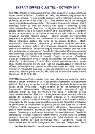 REF21124 Maison d’Editions recherchent un(e) stagiaire en langues romanes
Notre maison d’édition Fondées en 2014, les éditions augmentent leur
patrimoine éditorial. Leurs grands secteurs sont la littérature générale, la
jeunesse, les essais et les livres d’art. Outre l’édition, on se fait remarquer
dans l’organisation événementielle : Ellesselivrent (salon international, déjà 3
éditions), Salon du livre de Villers-la-Ville (déjà 4 éditions) et des
collaborations diverses. Fonction Le stagiaire sera impliqué dans différents
projets littéraires liés à la maison d’édition et à l’événementiel. Description
lecture de manuscrits à commenter et donner un avis relations clients et
nouveaux marchés réunion auteur – éditeur création de newsletters
préparation et planification de conférences de presse suivi des différentes
étapes éditoriales gestion des livres de la maison d’édition ( stock,
commande, réimpression, dédicaces ) animation d’atelier d’écriture,
participation à divers salons et évènements littéraires Communiqué de
presse Profil recherché Etudes en langues romanes Passion pour les livres
et le partage des connaissances Excellente orthographe Grandes capacités
rédactionnelles Aisance dans les contacts humains Sens de l’organisation et
autonomie Esprit d’initiative et curiosité Esprit commercial. Conditions
Stage en collaboration avec la cellule enseignante, non rémunéré Temps
plein De 1 mois- 3 mois – 6 mois. Pour postuler gratuitement ou en savoir
plus, veuillez consulter site du Club TELI sur www.teli.asso.fr et cliquez sur
«Offres partenaires» en donnant la référence située en début d’annonce
(remplir en majuscule) ainsi que le code du partenaire qui vous a transmis
cette offre. Service gratuit. Le Club TELI fête ses 25 ans cette année ! Notre
téléphone : 04 79 85 24 63.
REF21124 Maison Editions recherchent un(e) stagiaire en traduction Notre
maison d’édition Fondées en 2014, les éditions augmentent leur patrimoine
éditorial. Leurs grands secteurs sont la littérature générale, la jeunesse, les
essais et les livres d’art. Outre l’édition, on se fait remarquer dans
l’organisation événementielle : Ellesselivrent (salon international, déjà 3
éditions), Salon du livre de Villers-la-Ville (déjà 4 éditions) et des
collaborations diverses. Fonction Le stagiaire sera impliqué dans différents
projets de traduction liés à la maison d’édition et à l’événementiel.
Description manuscrit à lire et à traduire en anglais réunion auteur – éditeur
mise à jour du site internet suivi des différentes étapes éditoriales préparation
et planification de conférences de presse gestion des livres de la maison
d’édition ( stock, commande, réimpression, dédicaces) Communiqué de
presse Profil recherché Etudes en traduction Parfaite maitrise français –
anglais Passion pour les livres et le partage des connaissances Excellente
orthographe Grandes capacités rédactionnelles Aisance dans les contacts
humains Sens de l’organisation et autonomie Esprit d’initiative et curiosité
Excellente maitrise de l’outil informatique (Mac) Conditions Stage en
collaboration avec la cellule enseignante, non rémunéré Temps plein De 1
EXTRAIT OFFRES CLUB TELI - OCT/NOV 2017
Page 28 sur 132 / Club TELI - www.teli.asso.fr L’association des voyageurs-travailleurs
 