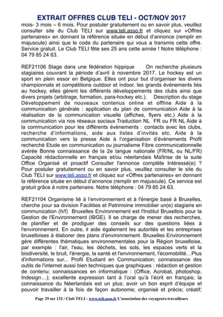 mois- 3 mois – 6 mois. Pour postuler gratuitement ou en savoir plus, veuillez
consulter site du Club TELI sur www.teli.asso.fr et cliquez sur «Offres
partenaires» en donnant la référence située en début d’annonce (remplir en
majuscule) ainsi que le code du partenaire qui vous a transmis cette offre.
Service gratuit. Le Club TELI fête ses 25 ans cette année ! Notre téléphone :
04 79 85 24 63.
REF21106 Stage dans une fédération hippique On recherche plusieurs
stagiaires couvrant la période d’avril à novembre 2017. Le hockey est un
sport en plein essor en Belgique. Elles ont pour but d’organiser les divers
championnats et compétitions outdoor et indoor, les grands évènements liés
au hockey, elles gèrent les différents développements des clubs ainsi que
divers projets (arbitrage, formation, para-hockey etc.). Description du stage
Développement de nouveaux contenus online et offline Aide à la
communication générale : application du plan de communication Aide à la
réalisation de la communication visuelle (affiches, flyers etc.) Aide à la
communication via nos réseaux sociaux Traduction NL FR ou FR NL Aide à
la communication pour les différents évènements : contacts avec les clubs,
recherche d’informations, aide aux listes d’invités etc. Aide à la
communication vers la presse Aide à l’organisation d’évènements Profil
recherché Etude en communication ou journalisme Fibre communicationnelle
avérée Bonne connaissance de la 2e langue nationale (FR/NL ou NL/FR)
Capacité rédactionnelle en français et/ou néerlandais Maîtrise de la suite
Office Organisé et proactif Consulter l'annonce complète Intéressé(e) ?
Pour postuler gratuitement ou en savoir plus, veuillez consulter le site du
Club TELI sur www.teli.asso.fr et cliquez sur «Offres partenaires» en donnant
la référence située en début d’annonce (remplir en majuscule). Ce service est
gratuit grâce à notre partenaire. Notre téléphone : 04 79 85 24 63.
REF21104 Organisme lié à l’environnement et à l'énergie basé à Bruxelles,
cherche pour sa division Facilities et Patrimoine immobilier un(e) stagiaire en
communication (h/f) Bruxelles Environnement est l'Institut Bruxellois pour la
Gestion de l'Environnement (IBGE). Il se charge de mener des recherches,
de planifier et de prodiguer des conseils sur des questions liées à
l'environnement. En outre, il aide également les autorités et les entreprises
bruxelloises à élaborer des plans d'environnement. Bruxelles Environnement
gère différentes thématiques environnementales pour la Région bruxelloise,
par exemple : l'air, l'eau, les déchets, les sols, les espaces verts et la
biodiversité, le bruit, l'énergie, la santé et l'environnement, l'écomobilité…Plus
d'informations sur... Profil Etudiant en Communication; connaissance des
outils de l'internet aussi bien techniques que graphiques : rédaction et gestion
de contenu; connaissances en informatique : (Office, Acrobat, photoshop,
Indesign…); excellente expression tant à l’oral qu’à l’écrit en français; la
connaissance du Néerlandais est un plus; avoir un bon esprit d’équipe et
pouvoir travailler à la fois de façon autonome; organisé et précis; créatif;
EXTRAIT OFFRES CLUB TELI - OCT/NOV 2017
Page 29 sur 132 / Club TELI - www.teli.asso.fr L’association des voyageurs-travailleurs
 