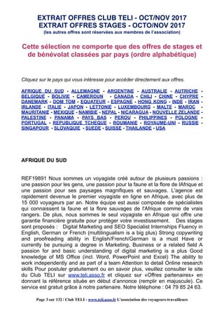 EXTRAIT OFFRES STAGES - OCTO/NOV 2017
(les autres offres sont réservées aux membres de l’association)
Cette sélection ne comporte que des offres de stages et
de bénévolat classées par pays (ordre alphabétique)
Cliquez sur le pays qui vous intéresse pour accéder directement aux offres.
AFRIQUE DU SUD - ALLEMAGNE - ARGENTINE - AUSTRALIE - AUTRICHE -
BELGIQUE - BOLIVIE - CAMEROUN - CANADA - CHILI - CHINE - CHYPRE -
DANEMARK - DOM TOM - EQUATEUR - ESPAGNE - HONG KONG - INDE - IRAN -
IRLANDE - ITALIE - JAPON - LETTONIE - LUXEMBOURG - MALTE - MAROC -
MAURITANIE - MEXIQUE - NAMIBIE - NEPAL - NICARAGUA - NOUVELLE ZELANDE -
PALESTINE - PANAMA - PAYS BAS - PEROU - PHILIPPINES - POLOGNE -
PORTUGAL - REPUBLIQUE TCHEQUE - ROUMANIE - ROYAUME-UNI - RUSSIE -
SINGAPOUR - SLOVAQUIE - SUEDE - SUISSE - THAILANDE - USA
AFRIQUE DU SUD
REF19891 Nous sommes un voyagiste créé autour de plusieurs passions :
une passion pour les gens, une passion pour la faune et la flore de lAfrique et
une passion pour ses paysages magnifiques et sauvages. L'agence est
rapidement devenue le premier voyagiste en ligne en Afrique, avec plus de
15 000 voyageurs par an. Notre équipe est aussi composée de spécialistes
qui connaissent la faune et la flore sauvages de l'Afrique comme de vrais
rangers. De plus, nous sommes le seul voyagiste en Afrique qui offre une
garantie financière gratuite pour protéger votre investissement. Des stages
sont proposés : Digital Marketing and SEO Specialist Internships Fluency in
English, German or French (multilingualism is a big plus) Strong copywriting
and proofreading ability in English/French/German is a must Have or
currently be pursuing a degree in Marketing, Business or a related field A
passion for and basic understanding of digital marketing is a plus Good
knowledge of MS Office (incl. Word, PowerPoint and Excel) The ability to
work independently and as part of a team Attention to detail Online research
skills Pour postuler gratuitement ou en savoir plus, veuillez consulter le site
du Club TELI sur www.teli.asso.fr et cliquez sur «Offres partenaires» en
donnant la référence située en début d’annonce (remplir en majuscule). Ce
service est gratuit grâce à notre partenaire. Notre téléphone : 04 79 85 24 63.
EXTRAIT OFFRES CLUB TELI - OCT/NOV 2017
Page 3 sur 132 / Club TELI - www.teli.asso.fr L’association des voyageurs-travailleurs
 