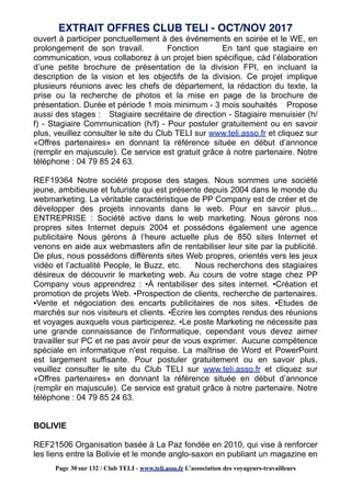 ouvert à participer ponctuellement à des événements en soirée et le WE, en
prolongement de son travail. Fonction En tant que stagiaire en
communication, vous collaborez à un projet bien spécifique, càd l’élaboration
d’une petite brochure de présentation de la division FPI, en incluant la
description de la vision et les objectifs de la division. Ce projet implique
plusieurs réunions avec les chefs de département, la rédaction du texte, la
prise ou la recherche de photos et la mise en page de la brochure de
présentation. Durée et période 1 mois minimum - 3 mois souhaités Propose
aussi des stages : Stagiaire secrétaire de direction - Stagiaire menuisier (h/
f) - Stagiaire Communication (h/f) - Pour postuler gratuitement ou en savoir
plus, veuillez consulter le site du Club TELI sur www.teli.asso.fr et cliquez sur
«Offres partenaires» en donnant la référence située en début d’annonce
(remplir en majuscule). Ce service est gratuit grâce à notre partenaire. Notre
téléphone : 04 79 85 24 63.
REF19364 Notre société propose des stages. Nous sommes une société
jeune, ambitieuse et futuriste qui est présente depuis 2004 dans le monde du
webmarketing. La véritable caractéristique de PP Company est de créer et de
développer des projets innovants dans le web. Pour en savoir plus...
ENTREPRISE : Société active dans le web marketing. Nous gérons nos
propres sites Internet depuis 2004 et possédons également une agence
publicitaire Nous gérons à l’heure actuelle plus de 850 sites Internet et
venons en aide aux webmasters afin de rentabiliser leur site par la publicité.
De plus, nous possédons différents sites Web propres, orientés vers les jeux
vidéo et l’actualité People, le Buzz, etc. Nous recherchons des stagiaires
désireux de découvrir le marketing web. Au cours de votre stage chez PP
Company vous apprendrez : ▪À rentabiliser des sites internet. ▪Création et
promotion de projets Web. ▪Prospection de clients, recherche de partenaires.
▪Vente et négociation des encarts publicitaires de nos sites. ▪Etudes de
marchés sur nos visiteurs et clients. ▪Écrire les comptes rendus des réunions
et voyages auxquels vous participerez. ▪Le poste Marketing ne nécessite pas
une grande connaissance de l'informatique, cependant vous devez aimer
travailler sur PC et ne pas avoir peur de vous exprimer. Aucune compétence
spéciale en informatique n'est requise. La maîtrise de Word et PowerPoint
est largement suffisante. Pour postuler gratuitement ou en savoir plus,
veuillez consulter le site du Club TELI sur www.teli.asso.fr et cliquez sur
«Offres partenaires» en donnant la référence située en début d’annonce
(remplir en majuscule). Ce service est gratuit grâce à notre partenaire. Notre
téléphone : 04 79 85 24 63.
BOLIVIE
REF21506 Organisation basée à La Paz fondée en 2010, qui vise à renforcer
les liens entre la Bolivie et le monde anglo-saxon en publiant un magazine en
EXTRAIT OFFRES CLUB TELI - OCT/NOV 2017
Page 30 sur 132 / Club TELI - www.teli.asso.fr L’association des voyageurs-travailleurs
 