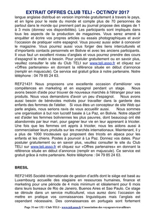 langue anglaise distribué en version imprimée gratuitement à travers le pays,
et en ligne pour le reste du monde et compte plus de 70 personnes de
partout dans le monde qui prennent part au journal propose des stages de 1
à 3 mois (donnez vos disponibilités). Les participants sont impliqués dans
tous les aspects de la production de magazines. Vous serez amené à
enquêter et écrire vos propres articles ou essais photographiques et avoir
l’occasion de pratiquer votre espagnol. Vous pouvez aussi aider à concevoir
le magazine. Vous pourrez aussi vous forger des liens interculturels et
d’importants contacts personnels en Bolivie et avec les anciens participants.
Il vous faut un excellent niveau d’anglais et vous pourrez prendre des cours
d’espagnol le matin si besoin. Pour postuler gratuitement ou en savoir plus,
veuillez consulter le site du Club TELI sur www.teli.asso.fr et cliquez sur
«Offres partenaires» en donnant la référence située en début d’annonce
(remplir en majuscule). Ce service est gratuit grâce à notre partenaire. Notre
téléphone : 04 79 85 24 63.
REF21431 Nous proposons une excellente occasion d'améliorer vos
compétences en marketing et en espagnol pendant un stage. Nous
avons besoin d'aide pour trouver de nouveaux marchés à l'étranger pour ses
produits. Nous vous demandons d'avoir un peu d'espagnol. Nous avons
aussi besoin de bénévoles motivés pour travailler dans la garderie des
enfants des femmes de l'atelier. Si vous êtes un concepteur de site Web qui
parle anglais, nous serions ravis de vous accueillir aussi. Nous sommes
une organisation à but non lucratif basée à La Paz, en Bolivie. Notre objectif
est d'aider les femmes boliviennes les plus pauvres, dont beaucoup ont été
abandonnés par leur mari, pour gagner leur vie en leur apprenant à tricoter.
Une fois que les femmes ont appris à tricoter, nous les aidons aussi à
commercialiser leurs produits sur les marchés internationaux. Maintenant, il y
a plus de 1000 tricoteuses qui proposent des tricots en alpaca pour les
enfants et les chiens. Postes à pourvoir à La Paz. Donnez vos dates. Pour
postuler gratuitement ou en savoir plus, veuillez consulter le site du Club
TELI sur www.teli.asso.fr et cliquez sur «Offres partenaires» en donnant la
référence située en début d’annonce (remplir en majuscule). Ce service est
gratuit grâce à notre partenaire. Notre téléphone : 04 79 85 24 63.
BRESIL
REF21495 Société internationale de gestion d’actifs dont le siège est basé au
Luxembourg accueille des stagiaire en ressources humaines, finance et
marketing pour une période de 4 mois minimum et idéalement pour 6 mois
dans leurs bureaux de Rio de Janeiro, Buenos Aires et Sao Paulo. Ce stage
se déroule dans un service multiculturel, vous aurez donc l’occasion de
mettre en pratique vos connaissances linguistiques mais l’anglais est
cependant nécessaire. Des connaissances en portugais sont fortement
EXTRAIT OFFRES CLUB TELI - OCT/NOV 2017
Page 31 sur 132 / Club TELI - www.teli.asso.fr L’association des voyageurs-travailleurs
 