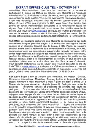 conseillées. Vous travaillerez dans tous les domaines de ce service et
participerez à toutes les tâches de celui-ci. Les étudiants en “Business
Administration” ou équivalents sont les bienvenus, ainsi que ceux qui ont déjà
une expérience en la matière. Vous devez avoir un très bon niveau d’anglais.
Il faut être dynamique, sociable, avoir de bonnes connaissances en MS
Office. Si vous n’êtes pas originaire de l’UE, vous devez être titulaire d’un
permis de travail. Rémunération équivalente à la rémunération légale en
vigueur. Pour postuler gratuitement ou en savoir plus, veuillez consulter le
site du Club TELI sur www.teli.asso.fr et cliquez sur «Offres partenaires» en
donnant la référence située en début d’annonce (remplir en majuscule). Ce
service est gratuit grâce à notre partenaire. Notre téléphone : 04 79 85 24 63.
REF21193 Ce magazine recherche des étudiants en journalisme qui parle
couramment l'anglais pour des stages. Il va embaucher un stagiaire médias
sociaux et un stagiaire éditorial pour le bureau à São Paulo. Le stagiaire
éditorial aidera dans la recherche et le développement d'histoires, les CMS,
communiquer avec les partenaires et préparer des rapports mensuels, entre
autres responsabilités. Le stagiaire des médias sociaux va créer du contenu,
générer des idées pour le département numérique, gérer les profils sur les
réseaux sociaux, aider à le téléchargement de contenu et plus encore. Les
candidats doivent être au moins dans leur deuxième année d'université.
Pour postuler gratuitement ou en savoir plus, veuillez consulter le site du
Club TELI sur www.teli.asso.fr et cliquez sur «Offres partenaires» en donnant
la référence située en début d’annonce (remplir en majuscule). Ce service est
gratuit grâce à notre partenaire. Notre téléphone : 04 79 85 24 63.
REF20808 Stage à Rio de Janeiro pour étudiant(e) en Master : Gestion,
Commerce international, Marketing, Tourism, Lettres et langues Durée du
séjour: minimum 1 mois, maximum 6 mois À partir du début d'année 2018
Niveau de langues demandé : Anglais (avancé), Portugais (au moins le
basique) Indemnité variable et possibilité de prendre des cours de
portugais. Si vous souhaitez faire un stage à Rio de Janeiro (Brésil), êtes
passionné par les voyages et voulez être immergé dans notre culture unique,
rejoignez notre équipe afin de promouvoir des expériences authentiques et
spéciales pour les voyageurs qui veulent vivre la destination comme un natif,
rencontrer les locaux, et en apprendre leur culture. Si c'est vous lorsque vous
voyagez, et vous parlez couramment l'anglais (et au moins un peu le
portugais), nous aimerions bien vous recevoir ici ! Soyez prêt à travailler
avec de grandes responsabilités et avec un certain niveau d'autonomie, de
partager avec nous vos idées créatives et d'être en contact avec les
Brésiliens et des gens du monde entier ! Votre mission sera de faire de la
publicité sur notre marque et nous aider à créer les expériences de nos
clients afin de développer notre compagnie et d'étonner encore plus de
voyageurs qui veulent sortir des sentiers battus ! Certaines activités possibles
sont : - prospection de clients internationaux ; - faire de la publicité de
EXTRAIT OFFRES CLUB TELI - OCT/NOV 2017
Page 32 sur 132 / Club TELI - www.teli.asso.fr L’association des voyageurs-travailleurs
 