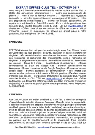 notre marque à l’internationale en utilisant de médias sociaux et sites Web ; -
établir des partenariats internationaux ; - écrire des communiqués de
presse ; - mise à jour de réseaux sociaux ; - répondre aux voyageurs
intéressés ; - faire des appels vidéo avec les voyageurs intéressés ; - créer
des propositions commerciales ; - donner un soutien opérationnel. On
espère vous voir bientôt au Brésil ! Boa sorte. Pour postuler gratuitement ou
en savoir plus, veuillez consulter le site du Club TELI sur www.teli.asso.fr et
cliquez sur «Offres partenaires» en donnant la référence située en début
d’annonce (remplir en majuscule). Ce service est gratuit grâce à notre
partenaire. Notre téléphone : 04 79 85 24 63.
CAMBODGE
REF20454 Maison d'accueil pour les enfants âgés entre 5 et 19 ans basée
au Cambodge qui leur procure : sécurité, éducation et santé recherche un
stagiaire. Afin de se faire mieux connaitre sur les réseaux sociaux, recruter
des volontaires et rechercher des financements, celle-ci recherche un
stagiaire. Le stagiaire devra permettre une meilleure visibilité de l'association
sur internet. Stage de 3 mois. Qualifications et expérience : - Bonne
connaissance de SEO and Google Ads - Bonnen connaissance de
Wordpress - Bonne connaissance de Google Analytics - Connaissances en
édition vidéo - bonnes capacités de communication + réel intérêt aux
demandes des partenaire - Autonomie - Attitude positive - Excellent niveau
d'anglais (oral et écrit) Pour postuler gratuitement ou en savoir plus, veuillez
consulter le site du Club TELI sur www.teli.asso.fr et cliquez sur «Offres
partenaires» en donnant la référence située en début d’annonce (remplir en
majuscule). Ce service est gratuit grâce à notre partenaire. Notre téléphone :
04 79 85 24 63.
CAMEROUN
REF 21420 Calvin, un ancien adhérent du Club TELI a créé son entreprise
d’exportation de fruits bio située au Cameroun. Dans le cadre de son activité,
il accueille volontiers tout stagiaire ou bénévole voulant participer activement
au développement de son activité. Le/la candidat(e) devra être dynamique,
avoir de bonnes bases en anglais, de bonnes connaissances en informatique
et ne pas craindre le travail physique. Le poste n’est pas rémunéré mais il est
nourri/logé et vous aurez l’occasion de découvrir un pays magnifique au côté
de Calvin. Les tâches sont variées allant de la manutention, à la comptabilité
en passant par le conditionnement et le secrétariat. Pour postuler
gratuitement ou en savoir plus, veuillez consulter le site du Club TELI sur
EXTRAIT OFFRES CLUB TELI - OCT/NOV 2017
Page 33 sur 132 / Club TELI - www.teli.asso.fr L’association des voyageurs-travailleurs
 