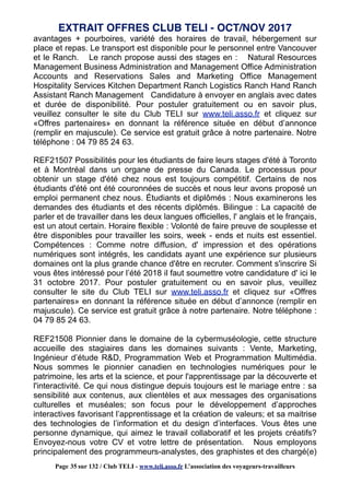 avantages + pourboires, variété des horaires de travail, hébergement sur
place et repas. Le transport est disponible pour le personnel entre Vancouver
et le Ranch. Le ranch propose aussi des stages en : Natural Resources
Management Business Administration and Management Office Administration
Accounts and Reservations Sales and Marketing Office Management
Hospitality Services Kitchen Department Ranch Logistics Ranch Hand Ranch
Assistant Ranch Management Candidature à envoyer en anglais avec dates
et durée de disponibilité. Pour postuler gratuitement ou en savoir plus,
veuillez consulter le site du Club TELI sur www.teli.asso.fr et cliquez sur
«Offres partenaires» en donnant la référence située en début d’annonce
(remplir en majuscule). Ce service est gratuit grâce à notre partenaire. Notre
téléphone : 04 79 85 24 63.
REF21507 Possibilités pour les étudiants de faire leurs stages d'été à Toronto
et à Montréal dans un organe de presse du Canada. Le processus pour
obtenir un stage d'été chez nous est toujours compétitif. Certains de nos
étudiants d'été ont été couronnées de succès et nous leur avons proposé un
emploi permanent chez nous. Étudiants et diplômés : Nous examinerons les
demandes des étudiants et des récents diplômés. Bilingue : La capacité de
parler et de travailler dans les deux langues officielles, l' anglais et le français,
est un atout certain. Horaire flexible : Volonté de faire preuve de souplesse et
être disponibles pour travailler les soirs, week - ends et nuits est essentiel.
Compétences : Comme notre diffusion, d' impression et des opérations
numériques sont intégrés, les candidats ayant une expérience sur plusieurs
domaines ont la plus grande chance d'être en recruter. Comment s'inscrire Si
vous êtes intéressé pour l’été 2018 il faut soumettre votre candidature d' ici le
31 octobre 2017. Pour postuler gratuitement ou en savoir plus, veuillez
consulter le site du Club TELI sur www.teli.asso.fr et cliquez sur «Offres
partenaires» en donnant la référence située en début d’annonce (remplir en
majuscule). Ce service est gratuit grâce à notre partenaire. Notre téléphone :
04 79 85 24 63.
REF21508 Pionnier dans le domaine de la cybermuséologie, cette structure
accueille des stagiaires dans les domaines suivants : Vente, Marketing,
Ingénieur d’étude R&D, Programmation Web et Programmation Multimédia.
Nous sommes le pionnier canadien en technologies numériques pour le
patrimoine, les arts et la science, et pour l'apprentissage par la découverte et
l'interactivité. Ce qui nous distingue depuis toujours est le mariage entre : sa
sensibilité aux contenus, aux clientèles et aux messages des organisations
culturelles et muséales; son focus pour le développement d’approches
interactives favorisant l’apprentissage et la création de valeurs; et sa maitrise
des technologies de l’information et du design d’interfaces. Vous êtes une
personne dynamique, qui aimez le travail collaboratif et les projets créatifs?
Envoyez-nous votre CV et votre lettre de présentation. Nous employons
principalement des programmeurs-analystes, des graphistes et des chargé(e)
EXTRAIT OFFRES CLUB TELI - OCT/NOV 2017
Page 35 sur 132 / Club TELI - www.teli.asso.fr L’association des voyageurs-travailleurs
 