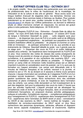 s de projets créatifs. Nous nourrissons des partenariats avec une panoplie
de professionnels dans le milieu de l’audiovisuel, de la muséologie, de
l’éducation et de la culture et des arts en général. Nous avons aussi une
longue tradition d’accueil de stagiaires dans nos domaines. Donnez vos
dates et durées. Nous sommes basés à Gatineau au Québec. Pour postuler
gratuitement ou en savoir plus, veuillez consulter le site du Club TELI sur
www.teli.asso.fr et cliquez sur «Offres partenaires» en donnant la référence
située en début d’annonce (remplir en majuscule). Ce service est gratuit
grâce à notre partenaire. Notre téléphone : 04 79 85 24 63.
REF21283 Stagiaire FLE/FLS Lieu : Edmonton - Canada Date de début du
contrat : 1er mars 2018 Date limite de candidature : 31 octobre 2017 Ecole
de langue à Edmonton Descriptif du poste : Le/la stagiaire aura pour
missions : - de dispenser des cours de FLS à un public varié et de différents
niveaux, principalement anglophone - de participer aux passations du DELF
Scolaire (habilitation offerte au préalable) - de préparer et d’animer un camp
d’été en immersion - de participer activement à la vie, aux activités et aux
événements de l’Alliance Descriptif détaillé du poste Les 3 grands axes de
ce stage sont : 1- Dispenser des cours de FLS à un public hétérogène
(adultes et/ou enfants) : de l’expérience dans l’enseignement du FLE/FLS est
un plus. Vous conduirez des visites de classes des autres enseignants de
l’équipe avant de prendre en charge un groupe d’étudiants. 2- Participer à la
surveillance, à la passation et aux corrections des examens DELF : une
formation et habilitation vous seront offertes au préalable. 3- Préparer et
animer un camp d’été en immersion Cette troisième phase est un élément
important à prendre en considération avant de postuler, car il n’y aura pas de
formation sur l’aspect animation. Les camps sont délocalisés (site à 10
minutes de l’Alliance française) et les enfants viennent à la journée, et
rentrent le soir à 17h. Ils se divisent en 8 sessions à thème d’une semaine
chacune. L’équipe d’animation est constituée de 2 stagiaires FLE/FLS et d’un
animateur recruté localement ; l’équipe est en totale autonomie pour la
gestion quotidienne des camps. Nous recherchons donc des candidats
autonomes et pleins d’initiatives, et avec de l’expérience dans l’animation
avec les enfants. Les camps d’été demandent un fort investissement de la
part des stagiaires, tant pour la préparation des cours du matin (1 heure) que
pour les activités l’après-midi. L’objectif principal est de développer les
compétences orale et écrite de la langue française, dans un environnement
entièrement francophone, en proposant diverses activités pédagogiques,
ludiques et culturelles. Compétences requises : - compétences pédagogiques
pour l’enseignement du FLE/FLS - expériences dans l’enseignement du FLE/
FLS - expériences dans l’animation (le BAFA serait un plus) - connaissance
du CECR et des examens du DELF - bonne maîtrise de l’anglais - une
habilitation de correcteur-examinateur du DELF serait un plus Nous
recherchons des personnes dynamiques, sérieuses, efficaces et disposant
d’une bonne capacité d’adaptation, d’initiative et d’autonomie. Diplôme
EXTRAIT OFFRES CLUB TELI - OCT/NOV 2017
Page 36 sur 132 / Club TELI - www.teli.asso.fr L’association des voyageurs-travailleurs
 