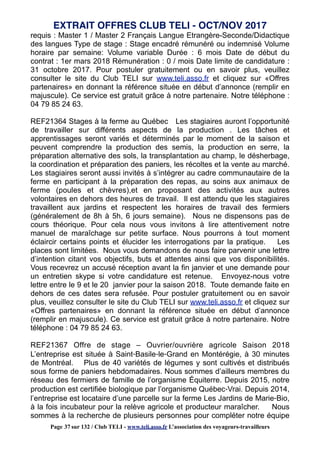 requis : Master 1 / Master 2 Français Langue Etrangère-Seconde/Didactique
des langues Type de stage : Stage encadré rémunéré ou indemnisé Volume
horaire par semaine: Volume variable Durée : 6 mois Date de début du
contrat : 1er mars 2018 Rémunération : 0 / mois Date limite de candidature :
31 octobre 2017. Pour postuler gratuitement ou en savoir plus, veuillez
consulter le site du Club TELI sur www.teli.asso.fr et cliquez sur «Offres
partenaires» en donnant la référence située en début d’annonce (remplir en
majuscule). Ce service est gratuit grâce à notre partenaire. Notre téléphone :
04 79 85 24 63.
REF21364 Stages à la ferme au Québec Les stagiaires auront l’opportunité
de travailler sur différents aspects de la production . Les tâches et
apprentissages seront variés et déterminés par le moment de la saison et
peuvent comprendre la production des semis, la production en serre, la
préparation alternative des sols, la transplantation au champ, le désherbage,
la coordination et préparation des paniers, les récoltes et la vente au marché.
Les stagiaires seront aussi invités à s’intégrer au cadre communautaire de la
ferme en participant à la préparation des repas, au soins aux animaux de
ferme (poules et chèvres),et en proposant des activités aux autres
volontaires en dehors des heures de travail. Il est attendu que les stagiaires
travaillent aux jardins et respectent les horaires de travail des fermiers
(généralement de 8h à 5h, 6 jours semaine). Nous ne dispensons pas de
cours théorique. Pour cela nous vous invitons à lire attentivement notre
manuel de maraîchage sur petite surface. Nous pourrons à tout moment
éclaircir certains points et élucider les interrogations par la pratique. Les
places sont limitées. Nous vous demandons de nous faire parvenir une lettre
d’intention citant vos objectifs, buts et attentes ainsi que vos disponibilités.
Vous recevrez un accusé réception avant la fin janvier et une demande pour
un entretien skype si votre candidature est retenue. Envoyez-nous votre
lettre entre le 9 et le 20 janvier pour la saison 2018. Toute demande faite en
dehors de ces dates sera refusée. Pour postuler gratuitement ou en savoir
plus, veuillez consulter le site du Club TELI sur www.teli.asso.fr et cliquez sur
«Offres partenaires» en donnant la référence située en début d’annonce
(remplir en majuscule). Ce service est gratuit grâce à notre partenaire. Notre
téléphone : 04 79 85 24 63.
REF21367 Offre de stage – Ouvrier/ouvrière agricole Saison 2018
L’entreprise est située à Saint‐Basile‐le‐Grand en Montérégie, à 30 minutes
de Montréal. Plus de 40 variétés de légumes y sont cultivés et distribués
sous forme de paniers hebdomadaires. Nous sommes d’ailleurs membres du
réseau des fermiers de famille de l’organisme Équiterre. Depuis 2015, notre
production est certifiée biologique par l’organisme Québec‐Vrai. Depuis 2014,
l’entreprise est locataire d’une parcelle sur la ferme Les Jardins de Marie‐Bio,
à la fois incubateur pour la relève agricole et producteur maraîcher. Nous
sommes à la recherche de plusieurs personnes pour compléter notre équipe
EXTRAIT OFFRES CLUB TELI - OCT/NOV 2017
Page 37 sur 132 / Club TELI - www.teli.asso.fr L’association des voyageurs-travailleurs
 
