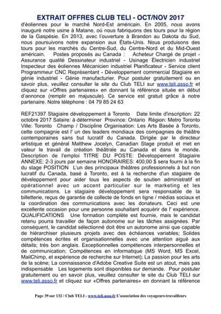 d'éoliennes pour le marché Nord-Est américain. En 2005, nous avons
inauguré notre usine à Matane, où nous fabriquons des tours pour la région
de la Gaspésie. En 2013, avec l’ouverture à Brandon au Dakota du Sud,
nous poursuivons notre expansion aux États-Unis. Nous produisons des
tours pour les marchés du Centre-Sud, du Centre-Nord et du Mid-Ouest
américain. Postes proposés au Canada : Acheteur Chargé de projet -
Assurance qualité Dessinateur industriel - Usinage Électricien industriel
Inspecteur des éoliennes Mécanicien industriel Planificateur - Service client
Programmeur CNC Représentant - Développement commercial Stagiaire en
génie industriel - Génie manufacturier. Pour postuler gratuitement ou en
savoir plus, veuillez consulter le site du Club TELI sur www.teli.asso.fr et
cliquez sur «Offres partenaires» en donnant la référence située en début
d’annonce (remplir en majuscule). Ce service est gratuit grâce à notre
partenaire. Notre téléphone : 04 79 85 24 63
REF21397 Stagiaire développement à Toronto Date limite d'inscription: 22
octobre 2017 Salaire: à déterminer Province: Ontario Région: Metro Toronto
Ville: Toronto Champ / Discipline Organisation: Les Arts Basée à Toronto,
cette compagnie est l' un des leaders mondiaux des compagnies de théâtre
contemporaines sans but lucratif du Canada. Dirigée par le directeur
artistique et général Matthew Jocelyn, Canadian Stage produit et met en
valeur le travail de création théâtrale au Canada et dans le monde.
Description de l'emploi TITRE DU POSTE: Développement Stagiaire
ANNEXE: 2-3 jours par semaine HONORAIRES: 400,00 $ sera fourni à la fin
du stage POSITION L’un des principaux théâtres professionnels à but non
lucratif du Canada, basé à Toronto, est à la recherche d'un stagiaire de
développement pour aider tous les aspects de soutien administratif et
opérationnel avec un accent particulier sur le marketing et les
communications. Le stagiaire développement sera responsable de la
billetterie, reçus de garantie de collecte de fonds en ligne / médias sociaux et
la coordination des communications avec les donateurs. Ceci est une
excellente occasion pour une personne souhaitant acquérir de l' expérience.
QUALIFICATIONS Une formation complète est fournie, mais le candidat
retenu pourra travailler de façon autonome sur les tâches assignées. Par
conséquent, le candidat sélectionné doit être un autonome ainsi que capable
de hiérarchiser plusieurs projets avec des échéances variables; Solides
compétences écrites et organisationnelles avec une attention aiguë aux
détails; très bon anglais. Exceptionnelles compétences interpersonnelles et
de communication; Compétences en informatique (MS Word, MS Excel,
MailChimp, et expérience de recherche sur Internet); La passion pour les arts
de la scène; La connaissance d'Adobe Creative Suite est un atout, mais pas
indispensable Les logements sont disponibles sur demande. Pour postuler
gratuitement ou en savoir plus, veuillez consulter le site du Club TELI sur
www.teli.asso.fr et cliquez sur «Offres partenaires» en donnant la référence
EXTRAIT OFFRES CLUB TELI - OCT/NOV 2017
Page 39 sur 132 / Club TELI - www.teli.asso.fr L’association des voyageurs-travailleurs
 