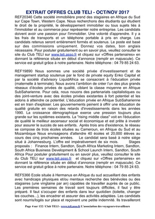 REF20346 Cette société immobilière prend des stagiaires en Afrique du Sud
sur Cape Town, Western Cape. Nous recherchons des étudiants qui étudient
le droit de la propriété, le développement immobilier ou tous sujets liés à
l'immobilier et au commerce pour représenter notre entreprise. Les candidats
doivent avoir une passion pour l'immobilier. Une volonté d'apprendre. Il y a
les frais de transports et un téléphone portable à pris en charge. Les
candidats retenus seront entièrement formés et soutenus. Le poste est basé
sur des commissions uniquement. Donnez vos dates, bon anglais
nécessaire. Pour postuler gratuitement ou en savoir plus, veuillez consulter le
site du Club TELI sur www.teli.asso.fr et cliquez sur «Offres partenaires» en
donnant la référence située en début d’annonce (remplir en majuscule). Ce
service est gratuit grâce à notre partenaire. Notre téléphone : 04 79 85 24 63.
REF19890 Nous sommes une société privée d’investissement et de
management startup soutenue par le fond de private equity Enko Capital et
par la société d'advisory LiquidAfrica se consacrant à l’éducation privée
(maternelle à terminale). Nous avons l’ambition de créer l’un des plus grands
réseaux d’écoles privées de qualité, ciblant la classe moyenne en Afrique
SubSaharienne. Pour cela, nous nouons des partenariats capitalistiques ou
des joint-venture avec des écoles privées existantes à fort potentiel et les
aidons à atteindre ce potentiel. L'éducation privée en Afrique SubSaharienne
est en train d'exploser. Les gouvernements peinent à offrir une éducation de
qualité gratuite en raison des retards d'investissements dans les années
1990. La croissance démographique exerce une pression toujours plus
grande sur les systèmes existants. La "rising middle class" voit en l'éducation
de qualité le meilleur ascenseur social et économique et est prête à investir
pour assurer le succès de ses enfants. Après trois ans d'existence, le réseau
se compose de trois écoles situées au Cameroun, en Afrique du Sud et au
Mozambique Nous envisageons d'attendre 40 écoles et 20,000 élèves au
cours des cinq prochaines années. Le candidat sera basé à notre siège
situé à Johannesburg. L’offre est impérativement de six mois. Stages
proposés : Finance Intern, Sandton, South Africa Marketing Intern, Sandton,
South Africa Business Development & School Launch Intern, Sandton, South
Africa Pour postuler gratuitement ou en savoir plus, veuillez consulter le site
du Club TELI sur www.teli.asso.fr et cliquez sur «Offres partenaires» en
donnant la référence située en début d’annonce (remplir en majuscule). Ce
service est gratuit grâce à notre partenaire. Notre téléphone : 04 79 85 24 63.
REF5366 Ecole située à Hermanus en Afrique du sud accueillant des enfants
avec handicaps physiques et/ou mentaux recherche des bénévoles ou des
stagiaires (une vingtaine par an) capables de travailler auprès de ce public.
Les premières semaines de travail sont toujours difficiles, il faut y être
préparé. Il faut s’occuper des enfants dans leur quotidien (toilette, changer
les couches...), les encadrer et assurer des activités adaptées. Les candidats
sont nourris/logés sur place et reçoivent une petite indemnité. Ils travailleront
EXTRAIT OFFRES CLUB TELI - OCT/NOV 2017
Page 4 sur 132 / Club TELI - www.teli.asso.fr L’association des voyageurs-travailleurs
 
