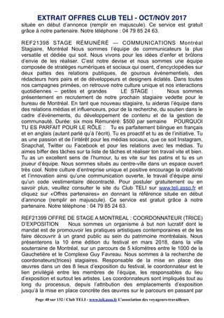 située en début d’annonce (remplir en majuscule). Ce service est gratuit
grâce à notre partenaire. Notre téléphone : 04 79 85 24 63.
REF21398 STAGE RÉMUNÉRÉ — COMMUNICATIONS Montréal
Stagiaire, Montréal Nous sommes l’équipe de communicateurs la plus
versatile et dédiée qui soit. Nous vivons pour les idées d’enfer et brûlons
d’envie de les réaliser. C’est notre devise et nous sommes une équipe
composée de stratèges numériques et sociaux qui osent, d’encyclopédies sur
deux pattes des relations publiques, de gourous événementiels, des
rédacteurs hors pairs et de développeurs et designers éclatés. Dans toutes
nos campagnes primées, on retrouve notre culture unique et nos interactions
quotidiennes – petites et grandes LE STAGE : Nous sommes
présentement en recrutement de notre prochain stagiaire vedette pour le
bureau de Montréal. En tant que nouveau stagiaire, tu aideras l’équipe dans
des relations médias et influenceurs, pour de la recherche, du soutien dans le
cadre d’événements, du développement de contenu et de la gestion de
communauté. Durée: six mois Rémunéré: $500 par semaine POURQUOI
TU ES PARFAIT POUR LE RÔLE : Tu es parfaitement bilingue en français
et en anglais (autant parlé qu’à l’écrit). Tu es proactif et tu as de l’initiative. Tu
as une passion et de l’intérêt pour les médias sociaux, que ce soit Instagram,
Snapchat, Twitter ou Facebook et pour les relations avec les médias. Tu
aimes biffer des tâches sur ta liste de tâches et réaliser ton travail vite et bien.
Tu as un excellent sens de l’humour, tu es vite sur tes patins et tu es un
joueur d’équipe. Nous sommes situés au centre-ville dans un espace ouvert
très cool. Notre culture d’entreprise unique et positive encourage la créativité
et l’innovation ainsi qu’une communication ouverte, le travail d’équipe ainsi
qu’un code vestimentaire décontracté. Pour postuler gratuitement ou en
savoir plus, veuillez consulter le site du Club TELI sur www.teli.asso.fr et
cliquez sur «Offres partenaires» en donnant la référence située en début
d’annonce (remplir en majuscule). Ce service est gratuit grâce à notre
partenaire. Notre téléphone : 04 79 85 24 63.
REF21399 OFFRE DE STAGE A MONTREAL : COORDONNATEUR (TRICE)
D’EXPOSITION Nous sommes un organisme à but non lucratif dont le
mandat est de promouvoir les pratiques artistiques contemporaines et de les
faire découvrir à un grand public au sein du patrimoine montréalais. Nous
présenterons la 10 ème édition du festival en mars 2018, dans la ville
souterraine de Montréal, sur un parcours de 5 kilomètres entre le 1000 de la
Gauchetière et le Complexe Guy Favreau. Nous sommes à la recherche de
coordonateurs(trices) stagiaires. Responsable de la mise en place des
œuvres dans un des 8 lieux d’exposition du festival, le coordonnateur est le
lien privilégié entre les membres de l’équipe, les responsables du lieu
d’exposition et surtout les artistes. Les coordonnateurs sont impliqués tout au
long du processus, depuis l’attribution des emplacements d’exposition
jusqu’à la mise en place concrète des œuvres sur le parcours en passant par
EXTRAIT OFFRES CLUB TELI - OCT/NOV 2017
Page 40 sur 132 / Club TELI - www.teli.asso.fr L’association des voyageurs-travailleurs
 