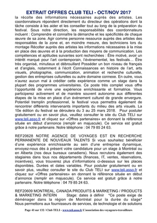 la récolte des informations nécessaires auprès des artistes. Les
coordonnateurs répondent directement du directeur des opérations dont la
tâche consiste à les aider et les conseiller tout au long de la préparation du
festival. Sous notre direction, les responsabilités des coordonnateurs
incluent : Comprendre et connaître la démarche et les spécificités de chaque
œuvre de sa zone. Agir comme personne ressource auprès des artistes des
responsables de la zone et, en moindre mesure, des techniciens lors du
montage Récolter auprès des artistes les informations nécessaires à la mise
en place des œuvres et à la production des moyens de communication. Les
compétences et aptitudes suivantes sont recherchées : Être motivé, avoir un
intérêt marqué pour l’art contemporain, l’évènementiel, les festivals… Être
très organisé, minutieux et débrouillard Posséder un bon niveau de français
et d’anglais, notamment à l’écrit Connaissances en histoire de l’art, arts
visuels, photographie, communication, animation et recherche culturelle,
gestion des entreprises culturelles ou autre domaine connexe. En outre, vous
n’aurez aucun mal à créditer cette expérience comme un stage dans la
plupart des programmes universitaires. Ce poste très complet vous offre
l’opportunité de vivre une expérience enrichissante et formatrice. Vous
participerez activement et de manière souvent autonome aux différentes
étapes de la mise en place d’un événement culturel de grande envergure.
Potentiel tremplin professionnel, le festival vous permettra également de
rencontrer différents intervenants importants du milieu des arts visuels. La
10e édition du festival se déroulera du 3 au 25 mars 2018. Pour postuler
gratuitement ou en savoir plus, veuillez consulter le site du Club TELI sur
www.teli.asso.fr et cliquez sur «Offres partenaires» en donnant la référence
située en début d’annonce (remplir en majuscule). Ce service est gratuit
grâce à notre partenaire. Notre téléphone : 04 79 85 24 63.
REF20628 NOTRE AGENCE DE VOYAGES EST EN RECHERCHE
PERMANENTE DE NOUVEAUX TALENTS Si vous souhaitez bénéficier
d’une expérience enrichissante au sein d’une entreprise dynamique,
envoyez-nous dès à présent votre candidature pour un stage à Montréal ou
en Alberta (nos deux bureaux canadiens). Nous recrutons également des
stagiaires dans tous nos départements (finances, IT, ventes, réservations,
incentives), vous trouverez plus d’informations ci-dessous sur les places
disponibles. Durées et dates variables. Pour postuler gratuitement ou en
savoir plus, veuillez consulter le site du Club TELI sur www.teli.asso.fr et
cliquez sur «Offres partenaires» en donnant la référence située en début
d’annonce (remplir en majuscule). Ce service est gratuit grâce à notre
partenaire. Notre téléphone : 04 79 85 24 63.
REF20609 MONTREAL, CANADA PRODUITS & MARKETING / PRODUCTS
& MARKETING INTERN Stage: dates à définir *Ce poste exige de
déménager dans la région de Montréal pour la durée du stage*
Nous permettons aux fournisseurs de services, de technologie et de solutions
EXTRAIT OFFRES CLUB TELI - OCT/NOV 2017
Page 41 sur 132 / Club TELI - www.teli.asso.fr L’association des voyageurs-travailleurs
 