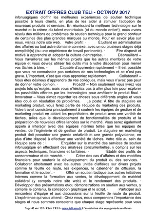 infonuagiques d’offrir les meilleures expériences de soutien technique
possible à leurs clients, en plus de les aider à stimuler l’adoption de
nouveaux produits et services. En réunissant la meilleure technologie sur le
marché et la crème du talent montréalais (et du monde entier!), nous avons
résolu des millions de problèmes de soutien technique pour le grand bonheur
de certaines des plus grandes marques au monde. Pour en savoir plus sur
nous, visitez notre site web. Votre profil: · Étudiant en administration
des affaires ou tout autre domaine connexe, avec un ou plusieurs stages déjà
complété(s) (ou une expérience de travail pertinente). · Être disposé et
motivé à apprendre et adopter la culture d’entreprise. · Débrouillard –
Vous travaillerez sur les mêmes projets que les autres membres de votre
équipe et vous devrez utiliser les outils mis à votre disposition pour mener
vos tâches à bien. · Capable d’apprendre rapidement – Il est possible
que vous ne connaissiez pas certaines de nos technologies et ce n’est pas
grave. L’important, c’est que vous appreniez rapidement. · Collaboratif –
Vous êtes désireux d’apprendre de vos collègues, mais vous n’avez pas peur
de donner votre opinion. · Proactif – Non seulement vous livrez vos
projets tels qu’exigés, mais vous n’hésitez pas à aller plus loin pour explorer
les possibilités offertes par les technologies pour améliorer le produit final. ·
Innovateur – Vous aimez regarder les choses sous différents angles et vous
êtes doué en résolution de problèmes. Le poste: À titre de stagiaire en
marketing produit, vous ferez partie de l’équipe du marketing des produits.
Votre travail consistera principalement à soutenir les équipes de gestion et de
marketing produit en aidant les propriétaires de produit avec une variété de
tâches, telles que le développement de fonctionnalités de produits et la
préparation de nouvelles offres lancées sur le marché. Vous serez également
appelé à interagir avec des équipes internes telles que les équipes de
ventes, de l’ingénierie et de gestion de produit. Le stagiaire en marketing
produit doit posséder une grande créativité et une grande polyvalence, en
plus d’être disposé à effectuer une variété de tâches. Votre rôle au sein de
l’équipe sera de : · Enquêter sur le marché des services de soutien
infonuagique en effectuant des analyses concurrentielles, y compris sur les
aspects techniques, financiers et tarifaires. · Établir des profils de
consommateur et de marché. · Créer des cas d’affaires et des modèles
financiers pour soutenir le développement du produit ou des services. ·
Collaborer étroitement avec les autres unités d’affaires sur divers projets
comme la feuille de route, les exigences, le calendrier de diffusion, la
formation et le soutien. · Offrir un soutien tactique aux autres initiatives
internes comme la formation aux ventes, le développement de matériel
collatéral (y compris notre site web) et le rendement des produits. ·
Développer des présentations et/ou démonstrations en soutien aux ventes, y
compris le contenu, la conception graphique et le script. · Participer aux
rencontres d’équipe et aux discussions sur la feuille de route du produit.
L’expérience qui vous attend : Chez nous, nous comprenons l’importance des
stages et nous sommes conscients que chaque stage représente pour vous
EXTRAIT OFFRES CLUB TELI - OCT/NOV 2017
Page 42 sur 132 / Club TELI - www.teli.asso.fr L’association des voyageurs-travailleurs
 