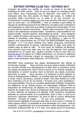 l’occasion de goûter aux réalités du monde du travail et de bâtir les
fondations de votre carrière. Voilà ce que nos stages en marketing produit
vous offrent. Vous n’apprendrez pas en observant; mais plutôt en vous
impliquant dans des vrais projets, en faisant des essais, en mettant de
nouvelles idées innovatrices sur la table et en leur donnant vie.
Contrairement à d’autres stages que vous avez peut-être faits dans le passé,
vous ne serez pas « LE STAGIAIRE », mais un membre à part entière de
l’équipe de marketing produit dont les réflexions, les idées et les contributions
sont respectées au même titre que celles du personnel à temps plein. Et tout
ça sous l’aile de mentors chevronnés. Besoin d’être convaincu? Vous aurez
accès à des expériences exceptionnelles : hackathons, responsabilité de vos
propres projets, mentors aguerris, technologies de pointe… Vous mangerez
bien : bagels St-Viateur avec saumon fumé et fromage en crème le mercredi,
salades et smoothies, notre fameux « mur de bonbons », bière en fût,
yogourt, noix, barres tendres, etc. ET TOUT ÇA GRATUITEMENT Vous aurez
du plaisir : 5 à 7 sur place, foosball, jeux, billard, ping-pong, événements
caritatifs, entrainements en groupe, massothérapie et yoga, sans parler du
meilleur party de Noël en ville! Si vous venez de l’extérieur de Montréal,
nous pouvons aussi vous aider avec vos frais de logement. Pour postuler
gratuitement ou en savoir plus, veuillez consulter le site du Club TELI sur
www.teli.asso.fr et cliquez sur «Offres partenaires» en donnant la référence
située en début d’annonce (remplir en majuscule). Ce service est gratuit
grâce à notre partenaire. Notre téléphone : 04 79 85 24 63.
REF20957 Nous proposons des stages développement des affaires et
Community manager Nous sommes une jeune startup basée à Montréal
qui souhaite stimuler son développement et bâtir dans la prochaine année
une équipe de passionnés. Nous visons à lancer sur le marché canadien et
international un produit novateur dans le domaine des objets connectés.
Sommaire du poste: Nous sommes à la recherche d’un(e) stagiaire en
Vente et développement d’affaires. Le candidat idéal doit être passionné par
la vente, motivé, dynamique, proactif et créatif. Vous êtes étudiant en vente
et/ou marketing à la fin de vos études ? Envoyez nous votre candidature !
Vos responsabilités: Trouver de nouvelles opportunités d’affaires; Prospection
par téléphone, via les médias sociaux, les réseautages d’affaires; Prise et
préparation de rendez-vous; Se déplacer en rendez-vous; Documenter les
rapports de rendez-vous; Suivre la progression des clients potentiels jusqu’à
la vente; Atteindre et surpasser les objectifs. Profil recherché: Excellentes
aptitudes en communication et en présentation (tant à l’écrit, à l’oral qu’en
personne); Optimiste, persévérant, qui aime le défi et curieux; Bilinguisme
essentiel : Français et anglais. Ce que nous proposons : Un
environnement agréable et convivial situé dans le vieux port à 2 minutes du
métro square victoria; La possibilité de vous développer sur 2 axes : vente et
marketing L'appréhension d'un environnement en plein développement Une
immersion professionnelle de 4 à 6 mois. Une équipe jeune et dynamique
EXTRAIT OFFRES CLUB TELI - OCT/NOV 2017
Page 43 sur 132 / Club TELI - www.teli.asso.fr L’association des voyageurs-travailleurs
 
