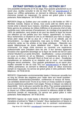 Une possibilité d'embauche en fin de stage. Pour postuler gratuitement ou en
savoir plus, veuillez consulter le site du Club TELI sur www.teli.asso.fr et
cliquez sur «Offres partenaires» en donnant la référence située en début
d’annonce (remplir en majuscule). Ce service est gratuit grâce à notre
partenaire. Notre téléphone : 04 79 85 24 63.
REF20574 Stage au Québec pour une société qui a été fondée en 1951 à
Montréal, Canada. Depuis ce temps, nous avons aidé les clients dans le
monde entier à décorer leurs maisons, chambres, appartements et bureaux.
Notre gamme de centaines de milliers d'affiches et de gravures d'art et toile,
combinés avec notre services d"encadrement, de montage et de garantie de
100% de satisfaction, rend simple et sûr pour les clients la façon de trouver
une sélection qui est parfaite pour leur maison, appartement, ou bureau.
Nous recherchons un étudiant en arts ou en littérature pour faire un stage à
temps plein stage cet été ou plus de 1 mois à un an (désolé, pas de
rémunération) . Le stage comprendra, mais sans s'y limiter: - Faire de la
recherche variée sur les artistes et les blogs artistiques - Répondre aux
appels téléphoniques de divers détaillants d'art - Gérer les bons de
commande. Ce stage d'été donnera au candidat une expérience
professionnelle sans précédent dans les arts .Il leur donnera également
l'occasion d'en apprendre davantage sur la façon de vendre de l'art et il peut
amener l'étudiant à un poste rémunéré. Qualifications: - cursus universitaire
en cours ou terminé en art ou littérature - L'expérience de service à la
clientèle est un atout - Microsoft Word et Excel est un atout - Excellentes
compétences en recherche et en rédaction est un must - Les candidats
bilingues seront prioritaires . Pour postuler gratuitement ou en savoir plus,
veuillez consulter le site du Club TELI sur www.teli.asso.fr et cliquez sur
«Offres partenaires» en donnant la référence située en début d’annonce
(remplir en majuscule). Ce service est gratuit grâce à notre partenaire. Notre
téléphone : 04 79 85 24 63.
REF20721 Organisation environnementale basée à Vancouver accueille tout
au long de l’année des stagiaires pour l’aider dans son travail quotidien :
administratif, recherche/documentation, conférences et travaux de ferme...
Les candidats doivent avoir 18 ans et au moins un niveau scolaire en anglais.
Aucune expérience particulière n’est exigée. Pensez à indiquer vos dates de
disponibilité. Voir le site pour connaître les offres. Pour postuler gratuitement
ou en savoir plus, veuillez consulter le site du Club TELI sur www.teli.asso.fr
et cliquez sur «Offres partenaires» en donnant la référence située en début
d’annonce (remplir en majuscule). Ce service est gratuit grâce à notre
partenaire. Notre téléphone : 04 79 85 24 63.
REF20972 Agence de mode basée à Montréal représentant 10 designers
Canadiens et prônant le "Made In Canada". Nous représentons et faisons la
promotion de nos designers à travers tout le continent nord-américain.
EXTRAIT OFFRES CLUB TELI - OCT/NOV 2017
Page 44 sur 132 / Club TELI - www.teli.asso.fr L’association des voyageurs-travailleurs
 