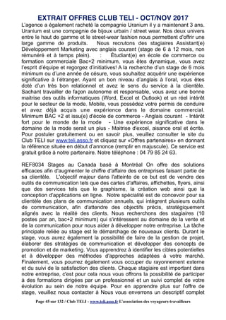 L’agence a également racheté la compagnie Uranium il y a maintenant 3 ans.
Uranium est une compagnie de bijoux urbain / street wear. Nos deux univers
entre le haut de gamme et le street-wear fashion nous permettent d'offrir une
large gamme de produits. Nous recrutons des stagiaires Assistant(e)
Développement Marketing avec anglais courant (stage de 6 à 12 mois, non
rémunéré et à temps plein). : Étudiant(e) en école de commerce ou
formation commerciale Bac+2 minimum, vous êtes dynamique, vous avez
l’esprit d’équipe et regorgez d’initiatives! A la recherche d’un stage de 6 mois
minimum ou d’une année de césure, vous souhaitez acquérir une expérience
significative à l’étranger. Ayant un bon niveau d’anglais à l’oral, vous êtes
doté d’un très bon relationnel et avez le sens du service à la clientèle.
Sachant travailler de façon autonome et responsable, vous avez une bonne
maitrise des outils informatiques (Word, Excel et Outlook) et un réel intérêt
pour le secteur de la mode. Mobile, vous possédez votre permis de conduire
et avez déjà acquis une expérience dans le domaine commercial.
Minimum BAC +2 et issu(e) d'école de commerce - Anglais courant - Intérêt
fort pour le monde de la mode - Une expérience significative dans le
domaine de la mode serait un plus - Maitrise d'excel, aisance oral et écrite.
Pour postuler gratuitement ou en savoir plus, veuillez consulter le site du
Club TELI sur www.teli.asso.fr et cliquez sur «Offres partenaires» en donnant
la référence située en début d’annonce (remplir en majuscule). Ce service est
gratuit grâce à notre partenaire. Notre téléphone : 04 79 85 24 63.
REF8034 Stages au Canada basé à Montréal On offre des solutions
efficaces afin d'augmenter le chiffre d'affaire des entreprises faisant partie de
sa clientèle. L'objectif majeur dans l'atteinte de ce but est de vendre des
outils de communication tels que des cartes d'affaires, affichettes, flyers, ainsi
que des services tels que le graphisme, la création web ainsi que la
conception d'applications en ligne. Notre spécialité est de concevoir pour sa
clientèle des plans de communication annuels, qui intègrent plusieurs outils
de communication, afin d'attendre des objectifs précis, stratégiquement
alignés avec la réalité des clients. Nous recherchons des stagiaires (10
postes par an, bac+2 minimum) qui s'intéressent au domaine de la vente et
de la communication pour nous aider à développer notre entreprise. La tâche
principale reliée au stage est le démarchage de nouveaux clients. Durant le
stage, vous aurez également la possibilité de faire de la gestion de projet,
élaborer des stratégies de communication et développer des concepts de
promotion et de marketing. Vous apprendrez à identifier les cibles potentielles
et à développer des méthodes d'approches adaptées à votre marché.
Finalement, vous pourrez également vous occuper du rayonnement externe
et du suivi de la satisfaction des clients. Chaque stagiaire est important dans
notre entreprise, c'est pour cela nous vous offrons la possibilité de participer
à des formations dirigées par un professionnel et un suivi complet de votre
évolution au sein de notre équipe. Pour en apprendre plus sur l'offre de
stage, veuillez nous contacter à Nous vous enverrons un descriptif complet
EXTRAIT OFFRES CLUB TELI - OCT/NOV 2017
Page 45 sur 132 / Club TELI - www.teli.asso.fr L’association des voyageurs-travailleurs
 