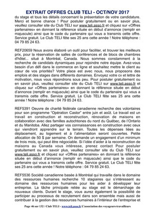 du stage et tous les détails concernant la présentation de votre candidature.
Merci et bonne chance ! Pour postuler gratuitement ou en savoir plus,
veuillez consulter site du Club TELI sur www.teli.asso.fr et cliquez sur «Offres
partenaires» en donnant la référence située en début d’annonce (remplir en
majuscule) ainsi que le code du partenaire qui vous a transmis cette offre.
Service gratuit. Le Club TELI fête ses 25 ans cette année ! Notre téléphone :
04 79 85 24 63.
REF20659 Nous avons élaboré un outil pour faciliter, et trouver les meilleurs
prix, pour la réservation de salles de conférences et de blocs de chambres
d'hôtel... situé à Montréal, Canada. Nous sommes constamment à la
recherche de candidats dynamiques pour rejoindre notre équipe. Avez-vous
besoin d'un défi dans le commerce en ligne et souhaitez mettre le client au
cœur de vos priorités? Votre place est avec nous, nous proposons des
emplois et des stages dans différents domaines. Envoyez votre cv et lettre de
motivation, nous vous répondrons sous peu. Pour postuler gratuitement ou
en savoir plus, veuillez consulter site du Club TELI sur www.teli.asso.fr et
cliquez sur «Offres partenaires» en donnant la référence située en début
d’annonce (remplir en majuscule) ainsi que le code du partenaire qui vous a
transmis cette offre. Service gratuit. Le Club TELI fête ses 25 ans cette
année ! Notre téléphone : 04 79 85 24 63.
REF5391 Oeuvre de charité fédérale canadienne recherche des volontaires
pour son programme “Opération Castor” entre juin et août. Le travail est un
travail en construction et reconstruction, rénovation de maisons en
collaboration avec des familles autochtones du nord du Québec, de l’Ontario
et du Manitoba. Allez partager vos connaissances en construction avec ceux
qui viendront apprendre sur le terrain. Toutes les dépenses liées au
déplacement, au logement et à l’alimentation seront couvertes. Petite
allocation de 50 $ par semaine. On demande un engagement d’un minimum
de trois mois, qui peut être négociable. Si l’idée d’aider à la reconstruction de
maisons au Canada vous intéresse, prenez contact Pour postuler
gratuitement ou en savoir plus, veuillez consulter site du Club TELI sur
www.teli.asso.fr et cliquez sur «Offres partenaires» en donnant la référence
située en début d’annonce (remplir en majuscule) ainsi que le code du
partenaire qui vous a transmis cette offre. Service gratuit. Le Club TELI fête
ses 25 ans cette année ! Notre téléphone : 04 79 85 24 63.
REF5536 Société canadienne basée à Montréal qui travaille dans le domaine
des ressources humaines recherche 10 stagiaires qui s’intéressent au
domaine des ressources humaines pour les aider à développer leur
entreprise. La tâche principale reliée au stage est le démarchage de
nouveaux clients. Durant le stage, vous aurez également la possibilité de
participer au processus de recrutement dans son ensemble mais aussi de
contribuer à la gestion des ressources humaines à l’intérieur de l’entreprise et
EXTRAIT OFFRES CLUB TELI - OCT/NOV 2017
Page 46 sur 132 / Club TELI - www.teli.asso.fr L’association des voyageurs-travailleurs
 