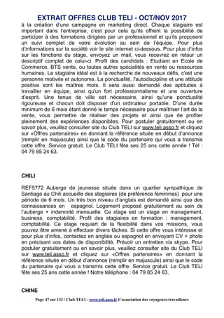 à la création d’une campagne en marketing direct. Chaque stagiaire est
important dans l’entreprise, c’est pour cela qu’ils offrent la possibilité de
participer à des formations dirigées par un professionnel et qu’ils proposent
un suivi complet de votre évolution au sein de l’équipe. Pour plus
d’informations sur la société voir le site internet ci-dessous. Pour plus d’infos
sur les fonctions du stage, envoyez un mail, vous recevrez en retour un
descriptif complet de celui-ci. Profil des candidats : Etudiant en Ecole de
Commerce, BTS vente, ou toutes autres spécialités en vente ou ressources
humaines. Le stagiaire idéal est à la recherche de nouveaux défis, c'est une
personne motivée et autonome. La ponctualité, l'autodiscipline et une attitude
positive sont les maîtres mots. Il sera aussi demandé des aptitudes à
travailler en équipe, ainsi qu'un fort professionnalisme et une ouverture
d'esprit. Une tenue de ville est nécessaire, ainsi qu'une ponctualité
rigoureuse et chacun doit disposer d'un ordinateur portable. D'une durée
minimum de 6 mois étant donné le temps nécessaire pour maîtriser l’art de la
vente, vous permettre de réaliser des projets et ainsi que de profiter
pleinement des expériences disponibles. Pour postuler gratuitement ou en
savoir plus, veuillez consulter site du Club TELI sur www.teli.asso.fr et cliquez
sur «Offres partenaires» en donnant la référence située en début d’annonce
(remplir en majuscule) ainsi que le code du partenaire qui vous a transmis
cette offre. Service gratuit. Le Club TELI fête ses 25 ans cette année ! Tél :
04 79 85 24 63.
CHILI
REF5772 Auberge de jeunesse située dans un quartier sympathique de
Santiago au Chili accueille des stagiaires (de préférence féminines) pour une
période de 6 mois. Un très bon niveau d’anglais est demandé ainsi que des
connaissances en espagnol. Logement proposé gratuitement au sein de
l’auberge + indemnité mensuelle. Ce stage est un stage en management,
business, comptabilité. Profil des stagiaires en formation : management,
comptabilité. Ce stage requiert de la flexibilité dans vos missions, vous
pouvez être amené à effectuer divers tâches. Si cette offre vous intéresse et
pour plus d’infos, contactez en anglais ou espagnol en envoyant CV + photo
en précisant vos dates de disponibilité. Prévoir un entretien via skype. Pour
postuler gratuitement ou en savoir plus, veuillez consulter site du Club TELI
sur www.teli.asso.fr et cliquez sur «Offres partenaires» en donnant la
référence située en début d’annonce (remplir en majuscule) ainsi que le code
du partenaire qui vous a transmis cette offre. Service gratuit. Le Club TELI
fête ses 25 ans cette année ! Notre téléphone : 04 79 85 24 63.
CHINE
EXTRAIT OFFRES CLUB TELI - OCT/NOV 2017
Page 47 sur 132 / Club TELI - www.teli.asso.fr L’association des voyageurs-travailleurs
 