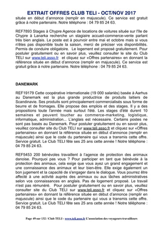 située en début d’annonce (remplir en majuscule). Ce service est gratuit
grâce à notre partenaire. Notre téléphone : 04 79 85 24 63.
REF7893 Stages à Chypre Agence de locations de voitures située sur l'île de
Chypre à Lanarka recherche un stagiaire accueil-commerce-vente parlant
très bien anglais. Le poste est à pourvoir entre mai et octobre mais si vous
n'êtes pas disponible toute la saison, merci de préciser vos disponibilités.
Permis de conduire obligatoire. Le logement est proposé gratuitement. Pour
postuler gratuitement ou en savoir plus, veuillez consulter le site du Club
TELI sur www.teli.asso.fr et cliquez sur «Offres partenaires» en donnant la
référence située en début d’annonce (remplir en majuscule). Ce service est
gratuit grâce à notre partenaire. Notre téléphone : 04 79 85 24 63.
DANEMARK
REF19179 Cette coopérative internationale (19 000 salariés) basée à Aarhus
au Danemark est la plus grande productrice de produits laitiers de
Scandinavie. Ses produits sont principalement commercialisés sous forme de
beurre et de fromages. Elle propose des emplois et des stages. Il y a des
propositions toute l'année mais surtout l'été. Les stages d'été durent 10
semaines et peuvent toucher au commerce-marketing, logistique,
informatique, administration... L’anglais est nécessaire. Certains postes ne
sont pas basés au Danemark. Pour postuler gratuitement ou en savoir plus,
veuillez consulter site du Club TELI sur www.teli.asso.fr et cliquez sur «Offres
partenaires» en donnant la référence située en début d’annonce (remplir en
majuscule) ainsi que le code du partenaire qui vous a transmis cette offre.
Service gratuit. Le Club TELI fête ses 25 ans cette année ! Notre téléphone :
04 79 85 24 63.
REF5453 200 bénévoles travaillent à l’agence de protection des animaux
danoise. Pourquoi pas vous ? Pour participer en tant que bénévole à la
protection des animaux, cela exige que vous ayez un grand engagement et
une connaissance des animaux et leur bien-être. Elle exige également un
bon jugement et la capacité de s'engager dans le dialogue. Vous pourrez être
affecté à une activité auprès des animaux ou aux tâches administratives
selon vos connaissances en anglais. Pas de logement proposé. Le travail
n'est pas rémunéré. Pour postuler gratuitement ou en savoir plus, veuillez
consulter site du Club TELI sur www.teli.asso.fr et cliquez sur «Offres
partenaires» en donnant la référence située en début d’annonce (remplir en
majuscule) ainsi que le code du partenaire qui vous a transmis cette offre.
Service gratuit. Le Club TELI fête ses 25 ans cette année ! Notre téléphone :
04 79 85 24 63.
EXTRAIT OFFRES CLUB TELI - OCT/NOV 2017
Page 49 sur 132 / Club TELI - www.teli.asso.fr L’association des voyageurs-travailleurs
 