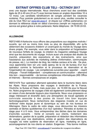 avec une équipe internationale. Nous cherchons avant tout des candidats
âgés de 25 à 45 ans (H ou F) avec bonnes bases en anglais disponibles 10 à
12 mois). Les candidats bénéficieront de congés pendant les vacances
scolaires. Pour postuler gratuitement ou en savoir plus, veuillez consulter le
site du Club TELI sur www.teli.asso.fr et cliquez sur «Offres partenaires» en
donnant la référence située en début d’annonce (remplir en majuscule). Ce
service est gratuit grâce à notre partenaire. Notre téléphone : 04 79 85 24 63.
ALLEMAGNE
REF21480 A Karlsruhe nous offrons des propositions aux stagiaires motivés /
ouverts, qui ont au moins trois mois ou plus de disponibilité, afin qu'ils
obtiennent des occasions d'obtenir un avant-goût du monde du Voyage dans
divers projets. Par exemple, vous aider dans la préparation et l'organisation
de nouveaux forfaits de voyage, la création du magazine catalogue Voyage
ainsi que les documents de voyage. Inclure aussi une analyse des études de
marché, préparation des expositions et des événements, ainsi que
l'assistance aux activités de marketing (lettres d'information, communiqués
de presse, etc.). Le maintien de blog, les médias sociaux et le site. De plus,
vous apprendrez bien sûr une vaste aperçu de la vie de bureau d'un tour
opérateur comme la facturation et le processus de réservation et de
l'organisation de voyage. Les compétences suivantes pour apporter: - esprit
d'équipe - Travail indépendant - compétences en communication - allemand
très bon - responsabilité - de bonnes compétences informatiques (MS Office
et Internet) - Bonnes connaissances en anglais.
REF21479 Tour opérateur allemand spécialisé dans le tourisme blanc dans
les Alpes. Nous proposons des voyages à destination de la France,
l’Autriche, la Suisse et l’Italie, mais aussi plus de 10.000 lits pour le Nouvel
An. Notre programme de voyages d’été est également continuellement élargi
en raison d’une demande toujours plus importante. Nous vous proposons un
stage intéressant et diversifié dans une atmosphère de travail agréable et
conviviale associée à des postes de travail très bien équipés
technologiquement. Nous recherchons des stagiaires investis en vue de
renforcer notre équipe jeune et dynamique au sein de nos bureaux en
Allemagne. Dans le cadre de votre stage, vous découvrirez les missions
centrales et tâches quotidiennes d’un tour opérateur. Périodes et durées du
stage pour 4 à 6 mois. Vous entreprendrez des tâches dans les domaines
d’activités suivants : Vente et conseils aux clients, traitement des
réclamations, gestion de la qualité, préparation et rédaction des informations
de voyage pour nos destinations, entrée et gestion des réservations de
voyages via notre système de réservation en ligne, marketing en ligne,
accompagnement de nos clients en station. Exigences : Très bonne maîtrise
EXTRAIT OFFRES CLUB TELI - OCT/NOV 2017
Page 5 sur 132 / Club TELI - www.teli.asso.fr L’association des voyageurs-travailleurs
 