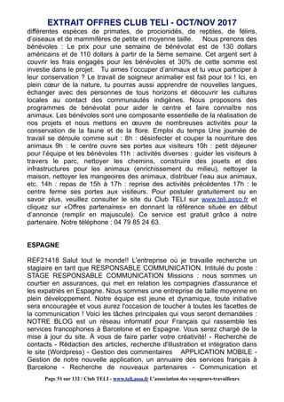 différentes espèces de primates, de procionidés, de reptiles, de félins,
d’oiseaux et de mammifères de petite et moyenne taille. Nous prenons des
bénévoles : Le prix pour une semaine de bénévolat est de 130 dollars
américains et de 110 dollars à partir de la 5ème semaine. Cet argent sert à
couvrir les frais engagés pour les bénévoles et 30% de cette somme est
investie dans le projet. Tu aimes t’occuper d’animaux et tu veux participer à
leur conservation ? Le travail de soigneur animalier est fait pour toi ! Ici, en
plein cœur de la nature, tu pourras aussi apprendre de nouvelles langues,
échanger avec des personnes de tous horizons et découvrir les cultures
locales au contact des communautés indigènes. Nous proposons des
programmes de bénévolat pour aider le centre et faire connaître nos
animaux. Les bénévoles sont une composante essentielle de la réalisation de
nos projets et nous mettons en œuvre de nombreuses activités pour la
conservation de la faune et de la flore. Emploi du temps Une journée de
travail se déroule comme suit : 8h : désinfecter et couper la nourriture des
animaux 9h : le centre ouvre ses portes aux visiteurs 10h : petit déjeuner
pour l’équipe et les bénévoles 11h : activités diverses : guider les visiteurs à
travers le parc, nettoyer les chemins, construire des jouets et des
infrastructures pour les animaux (enrichissement du milieu), nettoyer la
maison, nettoyer les mangeoires des animaux, distribuer l’eau aux animaux,
etc. 14h : repas de 15h à 17h : reprise des activités précédentes 17h : le
centre ferme ses portes aux visiteurs. Pour postuler gratuitement ou en
savoir plus, veuillez consulter le site du Club TELI sur www.teli.asso.fr et
cliquez sur «Offres partenaires» en donnant la référence située en début
d’annonce (remplir en majuscule). Ce service est gratuit grâce à notre
partenaire. Notre téléphone : 04 79 85 24 63.
ESPAGNE
REF21418 Salut tout le monde!! L'entreprise où je travaille recherche un
stagiaire en tant que RESPONSABLE COMMUNICATION. Intitulé du poste :
STAGE RESPONSABLE COMMUNICATION Missions : nous sommes un
courtier en assurances, qui met en relation les compagnies d'assurance et
les expatriés en Espagne. Nous sommes une entreprise de taille moyenne en
plein développement. Notre équipe est jeune et dynamique, toute initiative
sera encouragée et vous aurez l'occasion de toucher à toutes les facettes de
la communication ! Voici les tâches principales qui vous seront demandées :
NOTRE BLOG est un réseau informatif pour Français qui rassemble les
services francophones à Barcelone et en Espagne. Vous serez chargé de la
mise à jour du site. À vous de faire parler votre créativité! - Recherche de
contacts - Rédaction des articles, recherche d'illustration et intégration dans
le site (Wordpress) - Gestion des commentaires APPLICATION MOBILE -
Gestion de notre nouvelle application, un annuaire des services français à
Barcelone - Recherche de nouveaux partenaires - Communication et
EXTRAIT OFFRES CLUB TELI - OCT/NOV 2017
Page 51 sur 132 / Club TELI - www.teli.asso.fr L’association des voyageurs-travailleurs
 