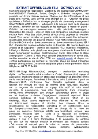 Marketing autour de l'application - Gestion du site (Wordpress) COMMUNITY
MANAGEMENT Facebook, Twitter, Google +, Linkedin, Instagram... est
présente sur divers réseaux sociaux. Chaque jour des informations et des
posts sont relayés, vous devrez vous charger de la: - Création de posts
quotidiens - Réflexion sur la stratégie globale de community management
CAMPAGNES MARKETING - Participation à la mise en place de la stratégie
en amont : réflexion sur les objectifs et les tactiques à mettre en place -
Création de campagnes commerciales : idée principale, messages -
Réalisation des visuels - Mise en place des campagnes: emailings, réseaux
sociaux Profil : Vous êtes créatif, motivé et vous aimez proposer de nouvelles
idées? Vous aimez travailler en groupe, mais savez aussi être autonome,
responsable et mener vos propres projets? Nous recherchons idéalement : -
Étudiant BAC+3 à +5 en école de commerce / école de communication / IEP /
IAE - Excellentes qualités rédactionnelles en Français - De bonnes bases en
Anglais et en Espagnol - Maitrise des logiciels PAO: Illustrator, Photoshop,
InDesign - Maitrise de la plateforme Wordpress - Maîtrise de PowerPoint et
Excel Rémunération du stage : 436€/mois (net) Durée : Convention de stage
à temps plein - Durée : 6 mois. Pour postuler gratuitement ou en savoir plus,
veuillez consulter le site du Club TELI sur www.teli.asso.fr et cliquez sur
«Offres partenaires» en donnant la référence située en début d’annonce
(remplir en majuscule). Ce service est gratuit grâce à notre partenaire. Notre
téléphone : 04 79 85 24 63.
REF21516 Stage Rédacteur(rice) voyages - Assistant(e) marketing
digital Un Tour operator est à la recherche d'un(e) rédacteur(rice) voyage et
assistant(e) marketing digital en stage pour développer sa présence online
sur le marché français. Poste basé à Barcelone, entre 3 et 6 mois à partir de
Décembre 2017. L’entreprise Tour Operator spécialisé dans la
location sur mesure de villas de charme et de luxe, nous œuvrons
sur un segment du marché du voyage très actif et notre canal
de vente, le e-commerce, nous offre l’opportunité d’une croissance
élevée. Nous considérons que chaque collaborateur porte le projet
ce qui implique un niveau d’engagement personnel important. Nous
sommes ambitieux et nous avons le goût de l’effort et du
challenge. Nous savons également nous détendre et les relations
en interne sont simples et directes. Les missions Sous la
responsabilité du Responsable Marketing et en collaboration avec
les équipes commerciales, vous êtes en charge de la mise en
place de contenus éditoriaux relatifs aux destinations servies. Vos
principales missions sont : - Aide à la rédaction de contenus
relatifs au voyage pour le site : Description des destinations,
choses à voir / à faire - Participation à la promotion du contenu
du site sur les réseaux sociaux et animation des réseaux sociaux
- Découverte et support pour la mise en œuvre de partenariats
avec d’autres sites Internet - Autres missions webmarketing
EXTRAIT OFFRES CLUB TELI - OCT/NOV 2017
Page 52 sur 132 / Club TELI - www.teli.asso.fr L’association des voyageurs-travailleurs
 