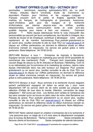 ponctuelles : benchmark, reporting, optimisations SEO, etc. Le profil
- Niveau d’études Bac+3 Université, Ecole de Commerce ou
équivalent - Passion pour l’écriture et les voyages - Langues :
Français (courant écrit et parlé) et Anglais apprécié - Bonne
maîtrise du français, de l’orthographe et grammaire, Autonomie,
esprit d'initiative, goût pour les voyages et la recherche
d’informations par internet, aisance avec les chiffres, qualités
rédactionnelles, bonne communication écrite et orale sont des
qualités requises pour mener à bien vos missions. Comment
postuler ? Notre équipe talentueuse forme le voeu d'accueillir des
personnalités qui sauront par leurs compétences, leur faculté à s'intégrer, leur
volonté de réussir et de s'impliquer, contribuer à développer notre activité
rapidement et de manière harmonieuse. Pour postuler gratuitement ou
en savoir plus, veuillez consulter le site du Club TELI sur www.teli.asso.fr et
cliquez sur «Offres partenaires» en donnant la référence située en début
d’annonce (remplir en majuscule). Ce service est gratuit grâce à notre
partenaire. Notre téléphone : 04 79 85 24 63.
REF21486 Bonjour à tous ! Entreprise de logiciels à Barcelone,
Espagne recrute un/e stagiaire en marketing pour janvier 2018 (possibilité de
commencer dès maintenant). Profil : Français écrit impeccable Anglais
courant Stage de césure ou de fin d'études en Business / Marketing / Com Si
tu es intéressé(e) par l'e-commerce et le marketing de contenu, rejoins notre
équipe internationale dans nos jolis bureaux sur Diagonal. Pour postuler
gratuitement ou en savoir plus, veuillez consulter le site du Club TELI sur
www.teli.asso.fr et cliquez sur «Offres partenaires» en donnant la référence
située en début d’annonce (remplir en majuscule). Ce service est gratuit
grâce à notre partenaire. Notre téléphone : 04 79 85 24 63.
REF21315 Bonjour à tous! Nous sommes à la recherche d'un(e) stagiaire
parlant parfaitement espagnol (et italien ce serait top ) pour notre
département VIP du service client de de notre société qui propose une
sélection d'hôtels de luxe dans le monde. Attention, convention de stage
obligatoire ! 400 euros par mois. Les tâches sont variées et l’ambiance est
top sans compter qu'on se trouve en plein cœur de notre Jolie Barcelone sur
Passeig de gracia. Pour postuler gratuitement ou en savoir plus, veuillez
consulter le site du Club TELI sur www.teli.asso.fr et cliquez sur «Offres
partenaires» en donnant la référence située en début d’annonce (remplir en
majuscule). Ce service est gratuit grâce à notre partenaire. Notre téléphone :
04 79 85 24 63.
REF21347 Notre cabinet expert en création d´entreprise est à la recherche d
´une personne pour un stage de 4 à 6 mois dans le département comptable
pour le bureau de Barcelone. Tâches à réaliser : · Saisie comptable de
factures clients et fournisseurs · Saisie comptable de relevés bancaires ·
EXTRAIT OFFRES CLUB TELI - OCT/NOV 2017
Page 53 sur 132 / Club TELI - www.teli.asso.fr L’association des voyageurs-travailleurs
 
