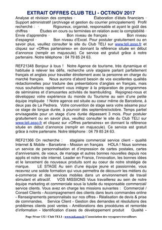 Analyse et révision des comptes · Élaboration d’états financiers ·
Support administratif (archivage et gestion du courrier principalement) Profil
recherché : · Rigoureux, organisé, responsable et ayant le goût des
chiffres · Études en cours ou terminées en relation avec la comptabilité ·
Envie d’apprendre · Bon niveau de français · Bon niveau
d’espagnol · Bon niveau d’Excel. Pour postuler gratuitement ou en
savoir plus, veuillez consulter le site du Club TELI sur www.teli.asso.fr et
cliquez sur «Offres partenaires» en donnant la référence située en début
d’annonce (remplir en majuscule). Ce service est gratuit grâce à notre
partenaire. Notre téléphone : 04 79 85 24 63.
REF21348 Bonjour à tous ! Notre Agence de tourisme, très dynamique et
habituée à relever les défis, recherche un/e stagiaire parlant parfaitement
français et anglais pour travailler étroitement avec la personne en charge du
marché français. Nous aurons d’abord besoin de vos excellentes qualités
rédactionnelles pour traduire des présentations d’anglais en français, mais
nous souhaitons rapidement vous intégrer à la préparation de programmes
de séminaires et d’amusantes activités de teambuilding. Rejoignez-nous et
développez votre expérience du monde du Tourisme au sein d’une petite
équipe impliquée ! Notre agence est située au coeur même de Barcelone, à
deux pas de La Pedrera. Votre convention de stage sera votre sésame pour
ce stage de longue durée, à pourvoir dès septembre/octobre. Temps partiel
envisageable pour un stage d’une durée dépassant 3 mois. Pour postuler
gratuitement ou en savoir plus, veuillez consulter le site du Club TELI sur
www.teli.asso.fr et cliquez sur «Offres partenaires» en donnant la référence
située en début d’annonce (remplir en majuscule). Ce service est gratuit
grâce à notre partenaire. Notre téléphone : 04 79 85 24 63.
REF21366 On recherche : stagiaire commercial service client - qualité
Internet & Mobile - Barcelone - Mission en français HOLA ! Nous sommes
un service de personnalisation et d’impression de cartes postales, cartes
d’anniversaire, de voeux, de mariage et autres bonnes nouvelles depuis nos
applis et notre site internet. Leader en France, l’innovation, les bonnes idées
et le lancement de nouveaux produits sont au coeur de notre stratégie de
marque. LE STAGE Au sein d’une équipe jeune et passionnée, vous
recevrez une solide formation qui vous permettra de découvrir les métiers du
e-commerce et des services mobiles dans un environnement de travail
stimulant et attractif. VOS MISSIONS Vous travaillerez au sein de notre
équipe marketing et commerciale sous la tutelle du responsable commercial/
service clients. Vous avez en charge les missions suivantes : Commercial /
Conseil Clients - Accompagnement des clients dans leurs commandes online
- Renseignements personnalisés sur nos offres - Réalisation de devis & prise
de commandes. Service Client - Gestion des demandes et résolutions des
problèmes clients post ventes - Améliorations des procédures et remontée
d’information - Identification d’axes de développement produit Qualité -
EXTRAIT OFFRES CLUB TELI - OCT/NOV 2017
Page 54 sur 132 / Club TELI - www.teli.asso.fr L’association des voyageurs-travailleurs
 