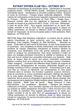 Vérification et optimisation de commandes clients. - Identification et remontée
problèmes Clients VOTRE PROFIL Qualité - Vérification et optimisation de
commandes clients. - Identification et remontée problèmes Clients - Étudiant
en école de Commerce - Français langue maternelle obligatoire - Parfaite
maitrise de l’orthographe et très bonnes capacités d’expression écrite et orale
en Français - Bonnes connaissances de Pack Office / Google Docs -
Personne motivée, doté d’un bon relationnel et rigoureuse, capable de
travailler en équipe et en autonomie INFO - Durée : 3 à 6 mois - Démarrage :
A partir de janvier 2018 - Pour postuler gratuitement ou en savoir plus,
veuillez consulter le site du Club TELI sur www.teli.asso.fr et cliquez sur
«Offres partenaires» en donnant la référence située en début d’annonce
(remplir en majuscule). Ce service est gratuit grâce à notre partenaire. Notre
téléphone : 04 79 85 24 63.
REF21394 Stage Web Marketing à Barcelone Le premier site de vente de
séjours linguistiques en ligne, recherche, pour son équipe basée à
Barcelone, un(e) stagiaire Chargé(e) du Web Marketing. Descriptif du
poste : Poste basé en plein centre de Barcelone, au sein d'une équipe jeune
et dynamique. Vous travaillerez en étroite collaboration avec l’ensemble des
membres de l’équipe. Rattaché(e) directement au Directeur Général de
l’entreprise, vous bénéficierez d’une très grande autonomie, idéale pour
mettre en pratique vos connaissances. Vous serez amené(e) à mettre en
place une stratégie permettant d’accroître la visibilité et l’audience de nos
sites web tout en rendant plus accessible l’information aux étudiants. Veille
active du secteur Mise en œuvre des actions d’animation commerciale
Gestion e-mailing Suivi de la présence sur les réseaux sociaux (Facebook,
Twitter, Instagram…) Animation des différents blogs Création de supports de
communication Développement de nouveaux partenariats Rapport sur la
stratégie numérique Profil du candidat recherché : Passionné(e) par le web,
vous êtes en mesure de démontrer vos connaissances et votre esprit
d’initiative dans le domaine. De formation supérieure (Licence minimum),
école de commerce ou cursus universitaire équivalent. Maîtrise des logiciels
de la suite Adobe (Illustrator, Photoshop…) et du Pack Office. Excellent
relationnel. Bonne plume et orthographe irréprochable. Bonne créativité. Des
connaissances de la plateforme Google Analytics seront appréciées. Date de
début d'activité : ASAP Type de contrat : Stage (minimum 6 mois)
Rémunération : Oui Localisation : Barcelone – Espagne (les missions
s’effectuent en français) Vous souhaitez rejoindre une structure dynamique
qui propose de belles perspectives d’évolution ? Alors envoyez-nous votre
CV et lettre de motivation. Pour postuler gratuitement ou en savoir plus,
veuillez consulter le site du Club TELI sur www.teli.asso.fr et cliquez sur
«Offres partenaires» en donnant la référence située en début d’annonce
(remplir en majuscule). Ce service est gratuit grâce à notre partenaire. Notre
téléphone : 04 79 85 24 63.
EXTRAIT OFFRES CLUB TELI - OCT/NOV 2017
Page 55 sur 132 / Club TELI - www.teli.asso.fr L’association des voyageurs-travailleurs
 