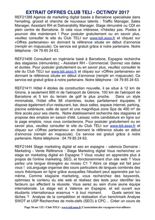 REF21388 Agence de marketing digital basée à Barcelone spécialisée dans
l'emailing, grossit et cherche de nouveaux talents : Traffic Manager, Sales
Manager, Assistant RH et Deliverability Manager. Stage rémunéré ou CDI en
plein centre de Barcelone. Si cela vous intéresse, n'hésitez pas. Postes à
pourvoir dès maintenant ! Pour postuler gratuitement ou en savoir plus,
veuillez consulter le site du Club TELI sur www.teli.asso.fr et cliquez sur
«Offres partenaires» en donnant la référence située en début d’annonce
(remplir en majuscule). Ce service est gratuit grâce à notre partenaire. Notre
téléphone : 04 79 85 24 63.
REF21406 Consultant en ingénierie basé à Barcelone, Espagne recherche
des stagiaires (rémunérés): - Assistant RH - Commercial. Donnez vos dates
et durées. Pour postuler gratuitement ou en savoir plus, veuillez consulter le
site du Club TELI sur www.teli.asso.fr et cliquez sur «Offres partenaires» en
donnant la référence située en début d’annonce (remplir en majuscule). Ce
service est gratuit grâce à notre partenaire. Notre téléphone : 04 79 85 24 63.
REF21411 Hôtel 4 étoiles de construction nouvelle, il se situe à 12 km de
Girone, à seulement 800 m de l'aéroport de Gérone, 100 km de l'aéroport de
Barcelone et 5 km du terrain de golf le plus proche. Dans un style
minimaliste, l'hôtel offre 88 chambres, toutes parfaitement équipées. Il
dispose également d'un restaurant, bar, deux salles, espace internet, parking,
piscine extérieure, salle de sport et une magnifique zone Spa de 400 m² de
libre accès pour ses clients. Notre établissement recherche des stagiaires et
propose des emplois en saison d'été. Laissez votre candidature en ligne sur
la page emplois, nous vous contacterons. Pour postuler gratuitement ou en
savoir plus, veuillez consulter le site du Club TELI sur www.teli.asso.fr et
cliquez sur «Offres partenaires» en donnant la référence située en début
d’annonce (remplir en majuscule). Ce service est gratuit grâce à notre
partenaire. Notre téléphone : 04 79 85 24 63.
REF21444 Stage marketing digital et seo en espagne - valencia Domaine :
Marketing - Vente Référence : Stage Marketing digital Vous recherchez un
stage en marketing digital en Espagne ? Vous voulez en apprendre plus à
propos de l'online marketing, SEO, et fonctionemment d'un site web ? Vous
parlez une langue étrangère au niveau C1 ? Alors ce stage est fait pour
vous ! coLanguage organise des cours particuliers de langues combinés des
cours théoriques en ligne grâce auxquelles l'étudiant peut apprendre par lui-
même. Comme stagiaire marketing, vous recherchez des keywords,
optimisez le contenu du site web et réalisez des tests pour identifier les
facteurs qui affectent la réussite. Vous serez au sein d'une jeune équipe
internationale. Le stage est à Valence en Espagne, et est ouvert aux
étudiants internationaux erasmus + à tout moment. Quels seront tes
tâches ? Analyse de la compétition et réalisation d’un benchmark Analyse
SWOT et USP Recherches de mots-clefs (SEO) à CPC… Créer un cours de
EXTRAIT OFFRES CLUB TELI - OCT/NOV 2017
Page 56 sur 132 / Club TELI - www.teli.asso.fr L’association des voyageurs-travailleurs
 