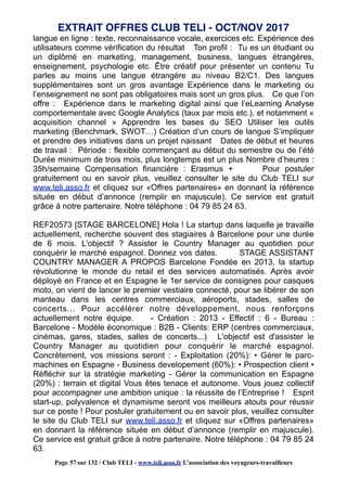 langue en ligne : texte, reconnaissance vocale, exercices etc. Expérience des
utilisateurs comme vérification du résultat Ton profil : Tu es un étudiant ou
un diplômé en marketing, management, business, langues étrangères,
enseignement, psychologie etc. Être créatif pour présenter un contenu Tu
parles au moins une langue étrangère au niveau B2/C1. Des langues
supplémentaires sont un gros avantage Expérience dans le marketing ou
l’enseignement ne sont pas obligatoires mais sont un gros plus. Ce que l’on
offre : Expérience dans le marketing digital ainsi que l’eLearning Analyse
comportementale avec Google Analytics (taux par mois etc.), et notamment «
acquisition channel » Apprendre les bases du SEO Utiliser les outils
marketing (Benchmark, SWOT…) Création d’un cours de langue S’impliquer
et prendre des initiatives dans un projet naissant Dates de début et heures
de travail : Période : flexible commençant au début du semestre ou de l’été
Durée minimum de trois mois, plus longtemps est un plus Nombre d’heures :
35h/semaine Compensation financière : Erasmus + Pour postuler
gratuitement ou en savoir plus, veuillez consulter le site du Club TELI sur
www.teli.asso.fr et cliquez sur «Offres partenaires» en donnant la référence
située en début d’annonce (remplir en majuscule). Ce service est gratuit
grâce à notre partenaire. Notre téléphone : 04 79 85 24 63.
REF20573 [STAGE BARCELONE] Hola ! La startup dans laquelle je travaille
actuellement, recherche souvent des stagiaires à Barcelone pour une durée
de 6 mois. L'objectif ? Assister le Country Manager au quotidien pour
conquérir le marché espagnol. Donnez vos dates. STAGE ASSISTANT
COUNTRY MANAGER A PROPOS Barcelone Fondée en 2013, la startup
révolutionne le monde du retail et des services automatisés. Après avoir
déployé en France et en Espagne le 1er service de consignes pour casques
moto, on vient de lancer le premier vestiaire connecté, pour se libérer de son
manteau dans les centres commerciaux, aéroports, stades, salles de
concerts... Pour accélérer notre développement, nous renforçons
actuellement notre équipe. - Création : 2013 - Effectif : 6 - Bureau :
Barcelone - Modèle économique : B2B - Clients: ERP (centres commerciaux,
cinémas, gares, stades, salles de concerts...) L'objectif est d'assister le
Country Manager au quotidien pour conquérir le marché espagnol.
Concrètement, vos missions seront : - Exploitation (20%): • Gérer le parc-
machines en Espagne - Business developement (60%): • Prospection client •
Réfléchir sur la stratégie marketing - Gérer la communication en Espagne
(20%) : terrain et digital Vous êtes tenace et autonome. Vous jouez collectif
pour accompagner une ambition unique : la réussite de l’Entreprise ! Esprit
start-up, polyvalence et dynamisme seront vos meilleurs atouts pour réussir
sur ce poste ! Pour postuler gratuitement ou en savoir plus, veuillez consulter
le site du Club TELI sur www.teli.asso.fr et cliquez sur «Offres partenaires»
en donnant la référence située en début d’annonce (remplir en majuscule).
Ce service est gratuit grâce à notre partenaire. Notre téléphone : 04 79 85 24
63.
EXTRAIT OFFRES CLUB TELI - OCT/NOV 2017
Page 57 sur 132 / Club TELI - www.teli.asso.fr L’association des voyageurs-travailleurs
 