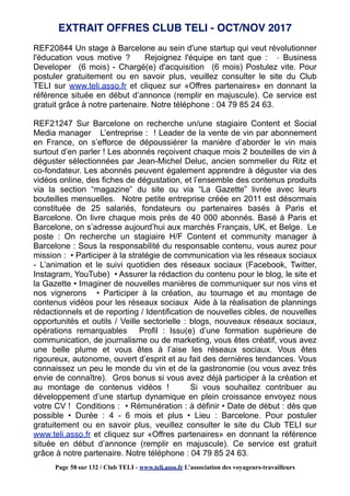REF20844 Un stage à Barcelone au sein d'une startup qui veut révolutionner
l'éducation vous motive ? Rejoignez l'équipe en tant que : - Business
Developer (6 mois) - Chargé(e) d'acquisition (6 mois) Postulez vite. Pour
postuler gratuitement ou en savoir plus, veuillez consulter le site du Club
TELI sur www.teli.asso.fr et cliquez sur «Offres partenaires» en donnant la
référence située en début d’annonce (remplir en majuscule). Ce service est
gratuit grâce à notre partenaire. Notre téléphone : 04 79 85 24 63.
REF21247 Sur Barcelone on recherche un/une stagiaire Content et Social
Media manager L’entreprise : ! Leader de la vente de vin par abonnement
en France, on s’efforce de dépoussiérer la manière d’aborder le vin mais
surtout d’en parler ! Les abonnés reçoivent chaque mois 2 bouteilles de vin à
déguster sélectionnées par Jean-Michel Deluc, ancien sommelier du Ritz et
co-fondateur. Les abonnés peuvent également apprendre à déguster via des
vidéos online, des fiches de dégustation, et l’ensemble des contenus produits
via la section “magazine” du site ou via “La Gazette” livrée avec leurs
bouteilles mensuelles. Notre petite entreprise créée en 2011 est désormais
constituée de 25 salariés, fondateurs ou partenaires basés à Paris et
Barcelone. On livre chaque mois près de 40 000 abonnés. Basé à Paris et
Barcelone, on s’adresse aujourd’hui aux marchés Français, UK, et Belge. Le
poste : On recherche un stagiaire H/F Content et community manager à
Barcelone : Sous la responsabilité du responsable contenu, vous aurez pour
mission : • Participer à la stratégie de communication via les réseaux sociaux
- L’animation et le suivi quotidien des réseaux sociaux (Facebook, Twitter,
Instagram, YouTube) • Assurer la rédaction du contenu pour le blog, le site et
la Gazette • Imaginer de nouvelles manières de communiquer sur nos vins et
nos vignerons • Participer à la création, au tournage et au montage de
contenus vidéos pour les réseaux sociaux Aide à la réalisation de plannings
rédactionnels et de reporting / Identification de nouvelles cibles, de nouvelles
opportunités et outils / Veille sectorielle : blogs, nouveaux réseaux sociaux,
opérations remarquables Profil : Issu(e) d’une formation supérieure de
communication, de journalisme ou de marketing, vous êtes créatif, vous avez
une belle plume et vous êtes à l’aise les réseaux sociaux. Vous êtes
rigoureux, autonome, ouvert d’esprit et au fait des dernières tendances. Vous
connaissez un peu le monde du vin et de la gastronomie (ou vous avez très
envie de connaître). Gros bonus si vous avez déjà participer à la création et
au montage de contenus vidéos ! Si vous souhaitez contribuer au
développement d’une startup dynamique en plein croissance envoyez nous
votre CV ! Conditions : • Rémunération : à définir • Date de début : dès que
possible • Durée : 4 - 6 mois et plus • Lieu : Barcelone. Pour postuler
gratuitement ou en savoir plus, veuillez consulter le site du Club TELI sur
www.teli.asso.fr et cliquez sur «Offres partenaires» en donnant la référence
située en début d’annonce (remplir en majuscule). Ce service est gratuit
grâce à notre partenaire. Notre téléphone : 04 79 85 24 63.
EXTRAIT OFFRES CLUB TELI - OCT/NOV 2017
Page 58 sur 132 / Club TELI - www.teli.asso.fr L’association des voyageurs-travailleurs
 