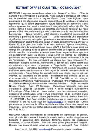 REF20961 L'agence immobilière créée avec l'objectif ambitieux d’être le
numéro 1 de l’immobilier à Barcelone. Notre culture d’entreprise est fondée
sur la créativité que nous a léguée Gaudi. Dans cette logique, nous
proposons à nos clients des services personnalisés de location et d’achat de
logements, qu’ils soient propriétaires, futurs locataires ou acheteurs. Nous
offrons également un service administratif intégral à forte valeur ajoutée. Ce
dernier donne à notre agence un caractère pleinement novateur qui nous
permet d’être plus performant que nos concurrents sur le marché immobilier
barcelonais. Nous recrutons un(e) stagiaire assistant(e) commercial et
marketing à partir du 15 février 2018 Vous recherchez une expérience
significative dans une entreprise dynamique et en pleine croissance ? Nous
recherchons un étudiant disponible pour un stage conventionné à partir du 15
février 2018 et pour une durée de 6 mois minimum. Agence immobilière,
spécialisée dans la location longue durée et N°1 à Barcelone vous serez en
charge du Marketing et de la gestion commerciale de l’agence. En relation
directe avec les commerciaux externes, vous devrez organiser leurs agendas
en collaboration avec les clients ; vous serez en charge du Marketing
publicitaire des appartements disponibles et participerez activement à la vie
de l’entreprise. En quoi consistent les stages que nous proposons ? -
Réception d’appels externes, informations à donner aux clients quant aux
appartements que nous proposons. - Organisation de l’agenda des
commerciaux. - Marketing publicitaire : référencement internet, réalisation
d’affiches, rédaction d’annonces - Tenir à jour la base de données clients et
appartements - Présentation des appartements aux clients, que ce soit par
internet, au téléphone ou en direct - Préparation des contrats et de la
documentation administrative. Profil Conditions du stage:
Département:Marketing / Comunicación / Publicidad Titre: Práctica Asistente
al cliente/marketing/communicación Horaires:full-time Profil recherché
Niveau d'étude : Bac +1/2 Minimum Expérience :Valorisée mais pas
obligatoire Langues :Espagnol fluide + autre langue européenne
Informatique :Office, Internet Nous recherchons des personnes ouvertes,
sociables et ambitieuses, avec l’envie d’apprendre et de s’enrichir d’une
expérience telle que celle-ci. Niveau(x) d'études Bac +3 - licence Pro - Bac
+2 - BTS/DUT - Bac Pour postuler gratuitement ou en savoir plus, veuillez
consulter le site du Club TELI sur www.teli.asso.fr et cliquez sur «Offres
partenaires» en donnant la référence située en début d’annonce (remplir en
majuscule). Ce service est gratuit grâce à notre partenaire. Notre téléphone :
04 79 85 24 63.
REF20967 Groupe international de consultants en technologie et gestion,
avec plus de 40 bureaux à travers le monde recherche des stagiaires en
Espagne à Barcelone dans plusieurs domaines comme les ressources
humaines, la communication... Bien sûr, vous parlez parfaitement l'anglais.
Donnez vos dates et votre projet en anglais ou espagnol. Pour postuler
EXTRAIT OFFRES CLUB TELI - OCT/NOV 2017
Page 59 sur 132 / Club TELI - www.teli.asso.fr L’association des voyageurs-travailleurs
 