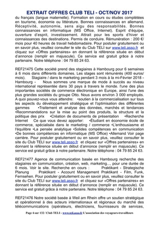 du français (langue maternelle). Formation en cours ou études complétées
en tourisme, économie ou littérature. Bonnes connaissances en allemand.
Réceptivité, autonomie, sens aigu des responsabilités. Bonnes
connaissances en informatique (MS Office, Internet). Esprit d’équipe,
ouverture d’esprit, investissement. Attrait pour les sports d’hiver et
connaissances des destinations. Permis de conduire. Rémunération : 200 €/
mois pour 40 heures de travail hebdomadaire. Pour postuler gratuitement ou
en savoir plus, veuillez consulter le site du Club TELI sur www.teli.asso.fr et
cliquez sur «Offres partenaires» en donnant la référence située en début
d’annonce (remplir en majuscule). Ce service est gratuit grâce à notre
partenaire. Notre téléphone : 04 79 85 24 63.
REF21475 Cette société prend des stagiaires à Hambourg pour 6 semaines
à 6 mois dans différents domaines. Les stages sont rémunérés (400 euros/
mois). Stagiaire / dans le marketing pendant 3 mois à la mi-Février 2018 -
Hambourg - Nous sommes une marque de mode à succès au niveau
international représentée dans 30 pays à travers le monde. l'une des plus
importantes sociétés de commerce électronique en Europe, ainsi l'une des
plus grandes sociétés du groupe Otto. Nous avons environ 3 000 employés.
A quoi pouvez-vous vous attendre: •soutien à la commercialisation sur tous
les aspects du développement stratégique et l'optimisation des différentes
gammes •Traitement et analyse des données, marchés et tendances
•Recommandations sur la mise au point des produits, la structure et la
politique des prix •Création de documents de présentation •Recherche
Internet Ce que vous devez apporter: •Étudiant en économie école de
commerce, spécialisée dans le marketing / commerce •L'enthousiasme et
l'équilibre •La pensée analytique •Solides compétences en communication
•De bonnes compétences en informatique (MS Office) •Allemand Voir page
carrière. Pour postuler gratuitement ou en savoir plus, veuillez consulter le
site du Club TELI sur www.teli.asso.fr et cliquez sur «Offres partenaires» en
donnant la référence située en début d’annonce (remplir en majuscule). Ce
service est gratuit grâce à notre partenaire. Notre téléphone : 04 79 85 24 63.
REF21477 Agence de communication basée en Hambourg recherche des
stagiaires en communication, création, web, marketing..., pour une durée de
6 mois. Voir le site. Recherche en cours : Praktikant - Strategische
Planung Praktikant - Account Management Praktikant - Film, Funk,
Fernsehen. Pour postuler gratuitement ou en savoir plus, veuillez consulter le
site du Club TELI sur www.teli.asso.fr et cliquez sur «Offres partenaires» en
donnant la référence située en début d’annonce (remplir en majuscule). Ce
service est gratuit grâce à notre partenaire. Notre téléphone : 04 79 85 24 63.
REF21476 Notre société basée à Weil am Rhein offre un soutien stratégique
et opérationnel à des acteurs internationaux et régionaux du marché des
télécommunications (opérateurs, électriciens, fournisseurs de services,
EXTRAIT OFFRES CLUB TELI - OCT/NOV 2017
Page 6 sur 132 / Club TELI - www.teli.asso.fr L’association des voyageurs-travailleurs
 
