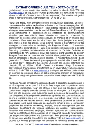 gratuitement ou en savoir plus, veuillez consulter le site du Club TELI sur
www.teli.asso.fr et cliquez sur «Offres partenaires» en donnant la référence
située en début d’annonce (remplir en majuscule). Ce service est gratuit
grâce à notre partenaire. Notre téléphone : 04 79 85 24 63.
REF21078 Hello, mon entreprise recrute de nouveaux stagiaires. En gros :
nous créons des vidéos explicatives animées pour d’autres compagnies On
recherche : // Chargé de projets // Vous aiderez l’équipe à développer des
stratégies commerciales pour le marché Européen (France, UK, Espagne).
Vous participerez à l’établissement de stratégies de communications
visuelles pour nos clients. Vous interviendrez dans le processus de
production de scripts commerciaux captivant en français et en anglais pour
nos clients. Vous serez en lien direct avec les clients (téléphone et email)
pour mener à bien les projets. Vous aiderez l’équipe à brainstormer sur les
stratégies commerciales et marketing de Propulse Vidéo // Assistant
administratif et comptabilité // Suivi des objectifs comptables de la société
Reporting quotidien, hebdomadaire et mensuel de l’activité Définition et
implantation de KPI. Edition et suivi des factures client Contrôle de gestion
Analyse financière et bancaire de l’activité Vous participerez à la bonne
gestion comptable et financière de la société. // Assistant marketing - Lead
generation // Gérer les e-mailing campaigns du marché sélectionné Ecrire
les sales copy Répondre aux clients Chercher des clients potentiels sur
Linkedin, FB, etc. Début : ASAP Durée : 4 à 6 mois Stage rémunéré et
conventionné. Pour postuler gratuitement ou en savoir plus, veuillez consulter
le site du Club TELI sur www.teli.asso.fr et cliquez sur «Offres partenaires»
en donnant la référence située en début d’annonce (remplir en majuscule).
Ce service est gratuit grâce à notre partenaire. Notre téléphone : 04 79 85 24
63.
REF5552 Agence immobilière espagnole basée à Barcelone accueille entre 8
et 10 stagiaires par an pour 5 à 6 mois. Des stages sont proposés en vente
et gestion immobilière. Pour ces stages, il faut que les candidats parlent
couramment anglais avec de bonnes bases en espagnol. Le français sera
bien sûr très apprécié. Une expérience dans la vente est la bienvenue mais
pas obligatoire. Il faut également de bonnes aptitudes à la communication, de
bonnes compétences en informatique, marketing analytique, des
connaissances en médias sociaux, une personnalité proactive et créative.
Des stages sont aussi proposés en marketing (c'est à dire la conception
graphique, les relations marketing, analyse, etc) en management pour les
candidats bénéficiant de bonnes aptitudes de gestion; responsabilité,
formation des nouveaux employés, bonnes aptitudes en communication,
aisance au téléphone, fort en anglais et en espagnol, sens de l'organisation.
Les stages sont rémunérés à la commission. Pour postuler gratuitement ou
en savoir plus, veuillez consulter le site du Club TELI sur www.teli.asso.fr et
cliquez sur «Offres partenaires» en donnant la référence située en début
EXTRAIT OFFRES CLUB TELI - OCT/NOV 2017
Page 60 sur 132 / Club TELI - www.teli.asso.fr L’association des voyageurs-travailleurs
 