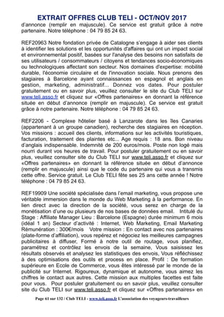 d’annonce (remplir en majuscule). Ce service est gratuit grâce à notre
partenaire. Notre téléphone : 04 79 85 24 63.
REF20963 Notre fondation privée de Catalogne s’engage à aider ses clients
à identifier les solutions et les opportunités d'affaires qui ont un impact social
et environnemental positif, basées sur l'analyse des besoins non satisfaits de
ses utilisateurs / consommateurs / citoyens et tendances socio-économiques
ou technologiques affectant son secteur. Nos domaines d'expertise: mobilité
durable, l'économie circulaire et de l'innovation sociale. Nous prenons des
stagiaires à Barcelone ayant connaissances en espagnol et anglais en
gestion, marketing, administratif... Donnez vos dates. Pour postuler
gratuitement ou en savoir plus, veuillez consulter le site du Club TELI sur
www.teli.asso.fr et cliquez sur «Offres partenaires» en donnant la référence
située en début d’annonce (remplir en majuscule). Ce service est gratuit
grâce à notre partenaire. Notre téléphone : 04 79 85 24 63.
REF2206 - Complexe hôtelier basé à Lanzarote dans les îles Canaries
(appartenant à un groupe canadien), recherche des stagiaires en réception.
Vos missions : accueil des clients, informations sur les activités touristiques,
facturation, traitement des plaintes etc... Age requis : 18 ans. Bon niveau
d’anglais indispensable. Indemnité de 200 euros/mois. Poste non logé mais
nourri durant vos heures de travail. Pour postuler gratuitement ou en savoir
plus, veuillez consulter site du Club TELI sur www.teli.asso.fr et cliquez sur
«Offres partenaires» en donnant la référence située en début d’annonce
(remplir en majuscule) ainsi que le code du partenaire qui vous a transmis
cette offre. Service gratuit. Le Club TELI fête ses 25 ans cette année ! Notre
téléphone : 04 79 85 24 63.
REF19909 Une société spécialisée dans l’email marketing, vous propose une
véritable immersion dans le monde du Web Marketing à la performance. En
lien direct avec la direction de la société, vous serez en charge de la
monétisation d’une ou plusieurs de nos bases de données email. Intitulé du
Stage : Affiliate Manager Lieu : Barcelone (Espagne) durée minimum 6 mois
(idéal 1 an) Secteur d’activité : Internet, Web Marketing, Email Marketing
Rémunération : 300€/mois Votre mission : En contact avec nos partenaires
(plate-forme d’affiliation), vous repérez et négociez les meilleures campagnes
publicitaires à diffuser, Formé à notre outil de routage, vous planifiez,
paramétrez et contrôlez les envois de la semaine, Vous saisissez les
résultats observés et analysez les statistiques des envois, Vous réfléchissez
à des optimisations des outils et process en place. Profil : De formation
supérieure en Ecole de Commerce, vous êtes intéressé par le monde de la
publicité sur Internet. Rigoureux, dynamique et autonome, vous aimez les
chiffres le contact aux autres. Cette mission aux multiples facettes est faite
pour vous. Pour postuler gratuitement ou en savoir plus, veuillez consulter
site du Club TELI sur www.teli.asso.fr et cliquez sur «Offres partenaires» en
EXTRAIT OFFRES CLUB TELI - OCT/NOV 2017
Page 61 sur 132 / Club TELI - www.teli.asso.fr L’association des voyageurs-travailleurs
 