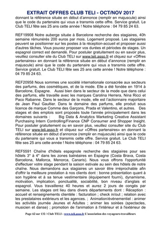 donnant la référence située en début d’annonce (remplir en majuscule) ainsi
que le code du partenaire qui vous a transmis cette offre. Service gratuit. Le
Club TELI fête ses 25 ans cette année ! Notre téléphone : 04 79 85 24 63.
REF19908 Notre auberge située à Barcelone recherche des stagiaires, 40h
semaine rémunérés 200 euros par mois. Logement proposé. Les stagiaires
peuvent se positionner sur les postes à la réception-accueil et proposer aussi
d'autres tâches. Vous pouvez proposer vos durées et périodes de stages. Un
espagnol correct est demandé. Pour postuler gratuitement ou en savoir plus,
veuillez consulter site du Club TELI sur www.teli.asso.fr et cliquez sur «Offres
partenaires» en donnant la référence située en début d’annonce (remplir en
majuscule) ainsi que le code du partenaire qui vous a transmis cette offre.
Service gratuit. Le Club TELI fête ses 25 ans cette année ! Notre téléphone :
04 79 85 24 63.
REF20958 Nous sommes une société internationale consacrée aux secteurs
des parfums, des cosmétiques, et de la mode. Elle a été fondée en 1914 à
Barcelone, Espagne. Aussi bien dans le secteur de la mode que dans celui
des parfums, elle travaille avec les marques Carolina Herrera, Nina Ricci et
Paco Rabanne. Dans le secteur de la mode, elle est l’actionnaire majoritaire
de Jean Paul Gaultier. Dans le domaine des parfums, elle produit sous
licence de marque Comme des Garçons, Prada et Valentino, et autres. Des
stages et des emplois sont proposés toute l'année principalement dans les
domaines suivants : Big Data & Analytics Marketing Creative Assistant
Purchasing Intern Controlling/Finance CNP Consumer and Shopper Insight.
Pour postuler gratuitement ou en savoir plus, veuillez consulter site du Club
TELI sur www.teli.asso.fr et cliquez sur «Offres partenaires» en donnant la
référence située en début d’annonce (remplir en majuscule) ainsi que le code
du partenaire qui vous a transmis cette offre. Service gratuit. Le Club TELI
fête ses 25 ans cette année ! Notre téléphone : 04 79 85 24 63.
REF5591 Chaîne d'hôtels espagnole recherche des stagiaires pour ses
hôtels 3* à 4* dans les zones balnéaires en Espagne (Costa Brava, Costa
Barcelona, Mallorca, Menorca, Canaris). Nous vous offrons l'opportunité
d'effectuer votre stage pendant la saison estivale au sein des hôtels de notre
chaîne. Nous demandons aux stagiaires un savoir être irréprochable afin
d'offrir la meilleure prestation à nos clients dont : bonne présentation quant à
son hygiène et à sa tenue vestimentaire (équipement fourni), dynamisme,
motivation, implication, ponctualité, sociabilité, bon niveau d'anglais et
espagnol. Vous travaillerez 40 heures et aurez 2 jours de congés par
semaine. Les stages ont lieu dans divers départements dont : Réception :
accueil et renseignements clientèle : facturation ; check in/out ; relation avec
les prestataires extérieurs et les agences. ; Animation/événementiel : animer
les activités journée Jeunes et Adultes ; animer les soirées (spectacles,
musicien et danse) ; promotion de l'animation à l'intérieur et à l'extérieur de
EXTRAIT OFFRES CLUB TELI - OCT/NOV 2017
Page 62 sur 132 / Club TELI - www.teli.asso.fr L’association des voyageurs-travailleurs
 