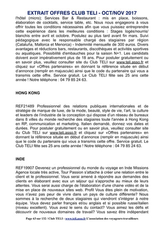 l'hôtel (micro); Services Bar & Restaurant : mis en place, boissons,
élaboration de cocktails, service table, etc. Nous nous engageons à vous
offrir toutes les conditions nécessaires afin que vous puissiez entreprendre
cette expérience dans les meilleures conditions : Stages logés/nourris/
blanchis entre avril et octobre. Postulez au plus tard avant fin mars. Suivi
pédagogique avec le responsable chargé des stagiaires par région
(Cataluña, Mallorca et Menorca) - Indemnité mensuelle de 300 euros. Divers
avantages et réductions bars, restaurants, discothèques et activités sportives
ou aquatiques. Possibilité d'embauches pour la saison N+1. Les candidats
doivent avoir impérativement plus de 18 ans. Pour postuler gratuitement ou
en savoir plus, veuillez consulter site du Club TELI sur www.teli.asso.fr et
cliquez sur «Offres partenaires» en donnant la référence située en début
d’annonce (remplir en majuscule) ainsi que le code du partenaire qui vous a
transmis cette offre. Service gratuit. Le Club TELI fête ses 25 ans cette
année ! Notre téléphone : 04 79 85 24 63.
HONG KONG
REF21489 Professionnel des relations publiques internationales et de
stratégie de marque de luxe, de la mode, beauté, style de vie, l’art, la culture
et leaders de l’industrie de la conception qui dispose d’un réseau de bureaux
dans 8 villes du monde recherche des stagiaires toute l'année à Hong Kong
en RP, communication et marketing. Italien demandé, donnez vos dates et
durées. Pour postuler gratuitement ou en savoir plus, veuillez consulter site
du Club TELI sur www.teli.asso.fr et cliquez sur «Offres partenaires» en
donnant la référence située en début d’annonce (remplir en majuscule) ainsi
que le code du partenaire qui vous a transmis cette offre. Service gratuit. Le
Club TELI fête ses 25 ans cette année ! Notre téléphone : 04 79 85 24 63.
INDE
REF19907 Devenez un professionnel du monde du voyage en Inde Missions
Agence locale très active, Tour Passion s'attache à créer une relation entre le
client et le professionnel. Vous serai amené à répondre aux demandes des
clients en élaborant avec eux un séjour qui s'approche au mieux de leurs
attentes. Vous serai aussi charge de l'élaboration d'une chaine vidéo et de la
mise en place de nouveaux sites web. Profil Vous êtes plein de motivation,
vous n'avez pas peur de vivre dans un pays de culture différente? Nous
sommes à la recherche de deux stagiaires qui viendront s'intégrer à notre
équipe. Vous devez parler français et/ou anglais et si possible russe/italien
(niveau excellent). Vous avez le sens du contact? Vous aimez les défis et
découvrir de nouveaux domaines de travail? Vous savez être indépendant
EXTRAIT OFFRES CLUB TELI - OCT/NOV 2017
Page 63 sur 132 / Club TELI - www.teli.asso.fr L’association des voyageurs-travailleurs
 