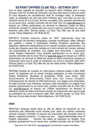 tout en étant capable de travailler en équipe? Alors n'hésitez pas à nous
envoyer votre CV et lettre de motivation (qui peut être dans le corps du mail)!
Si vous disposez de compétences dans le montage vidéo, la réalisation
vidéo, la réalisation de site web alors n'hésitez plus vous êtes ce que l'on
cherche! Durée de 2 à 5 mois. Donnez vos dates. Pour postuler gratuitement
ou en savoir plus, veuillez consulter site du Club TELI sur www.teli.asso.fr et
cliquez sur «Offres partenaires» en donnant la référence située en début
d’annonce (remplir en majuscule) ainsi que le code du partenaire qui vous a
transmis cette offre. Service gratuit. Le Club TELI fête ses 25 ans cette
année ! Notre téléphone : 04 79 85 24 63.
REF5573 Société indienne créée en 1997, spécialisée dans les
transmissions de données (analogique, produits numériques, câble, diffusion
par satellite...) basée à Hyderabad (Andhra Pradesh) recherche des
stagiaires ingénieurs électroniques et en master business administration. La
durée des missions peut être variable et à tout moment de l'année, précisez
vos disponibilités en postulant. Les stages sont rémunérés + assurance
santé. Anglais nécessaire. Pour postuler gratuitement ou en savoir plus,
veuillez consulter site du Club TELI sur www.teli.asso.fr et cliquez sur «Offres
partenaires» en donnant la référence située en début d’annonce (remplir en
majuscule) ainsi que le code du partenaire qui vous a transmis cette offre.
Service gratuit. Le Club TELI fête ses 25 ans cette année ! Notre téléphone :
04 79 85 24 63.
REF5562 Société de conseils en informatique indienne basée à New Delhi
prend 10 stagiaires par an (toute l’année) graphisme et web connaissant
Adobe Photoshop, Illustrator et CorelDraw, HTML, Java Script, CSS,
Dreamweaver et Macromedia Flash avec bon niveau d’anglais.
Connaissances de Joomla et CMS bienvenues. Les stages sont rémunérés.
Si cette annonce vous intéresse, envoyez votre candidature en anglais Pour
postuler gratuitement ou en savoir plus, veuillez consulter site du Club TELI
sur www.teli.asso.fr et cliquez sur «Offres partenaires» en donnant la
référence située en début d’annonce (remplir en majuscule) ainsi que le code
du partenaire qui vous a transmis cette offre. Service gratuit. Le Club TELI
fête ses 25 ans cette année ! Notre téléphone : 04 79 85 24 63.
IRAN
REF21451 Auberge située dans la ville du désert de Varzaneh en Iran
recherche des bénévoles toute l'année pour aider aux tâches ordinaires
comme l'accueil, l'entretien et assurer les excursions des touristes dans le
désert. Logement proposé + 3 repas par jour Upper-intermediate level of
English nécessaire. Donnez vos dates en postulant en anglais. Pour
postuler gratuitement ou en savoir plus, veuillez consulter site du Club TELI
EXTRAIT OFFRES CLUB TELI - OCT/NOV 2017
Page 64 sur 132 / Club TELI - www.teli.asso.fr L’association des voyageurs-travailleurs
 
