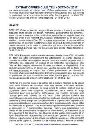 sur www.teli.asso.fr et cliquez sur «Offres partenaires» en donnant la
référence située en début d’annonce (remplir en majuscule) ainsi que le code
du partenaire qui vous a transmis cette offre. Service gratuit. Le Club TELI
fête ses 25 ans cette année ! Notre téléphone : 04 79 85 24 63.
IRLANDE
REF21333 Cette société de design intérieur (made in Ireland) recrute des
stagiaires toute l'année en design, marketing, photographie sur Limerick...
Vous pouvez soumettre votre candidature spontanée en anglais avec vos
dates par email à tout moment. Pour postuler gratuitement ou en savoir plus,
veuillez consulter site du Club TELI sur www.teli.asso.fr et cliquez sur «Offres
partenaires» en donnant la référence située en début d’annonce (remplir en
majuscule) ainsi que le code du partenaire qui vous a transmis cette offre.
Service gratuit. Le Club TELI fête ses 25 ans cette année ! Notre téléphone :
04 79 85 24 63.
REF19104 Entreprise américaine de vêtements basée dans l'Ohio et fondée
en 1892 qui cible principalement les adolescents et jeunes adultes et
possède un millier de magasins répartis dans une dizaine de pays environ
recherche des stagiaires en design et en leadership Development pour
l'Irlande. Bon anglais nécessaire. Donnez vos dates de disponibilité. Pour
postuler gratuitement ou en savoir plus, veuillez consulter site du Club TELI
sur www.teli.asso.fr et cliquez sur «Offres partenaires» en donnant la
référence située en début d’annonce (remplir en majuscule) ainsi que le code
du partenaire qui vous a transmis cette offre. Service gratuit. Le Club TELI
fête ses 25 ans cette année ! Notre téléphone : 04 79 85 24 63.
REF5768 On relie les gens et la poésie par la lecture, l'écriture de la poésie
dans toute l'Irlande en travaillant avec des centres artistiques, festivals,
écoles, collèges et librairies. Si vous aimez la poésie, sachez que cet
organisme prend des stagiaires. Actuellement, nous avons un stage
disponible pour une personne enthousiaste qui voudrait travailler avec
l'équipe pour une période de 4-6 mois. Cette position fournira des
informations précieuses, des compétences pratiques et de l'expérience à une
personne qui veut élargir ses compétences dans la publication, la production,
la commercialisation et la communication dans le domaine de la poésie et les
arts littéraires en général. Les actions des stagiaires comprennent: Soutenir
la production et l' administration générale relative aux publications. Les
ventes et les abonnements La gestion d' abonnement, de traitement et de
développement des abonnés, des libraires et des ventes individuelles et en
ligne. Travailler à la réception des communications: gestion du site et de son
contenu, la participation à des activités de relations publiques, et la possibilité
d'écrire et de copier du contenu sur les médias sociaux. Fournir un soutien
EXTRAIT OFFRES CLUB TELI - OCT/NOV 2017
Page 65 sur 132 / Club TELI - www.teli.asso.fr L’association des voyageurs-travailleurs
 