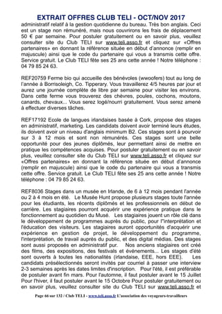 administratif relatif à la gestion quotidienne du bureau. Très bon anglais. Ceci
est un stage non rémunéré, mais nous couvrirons les frais de déplacement
50 € par semaine. Pour postuler gratuitement ou en savoir plus, veuillez
consulter site du Club TELI sur www.teli.asso.fr et cliquez sur «Offres
partenaires» en donnant la référence située en début d’annonce (remplir en
majuscule) ainsi que le code du partenaire qui vous a transmis cette offre.
Service gratuit. Le Club TELI fête ses 25 ans cette année ! Notre téléphone :
04 79 85 24 63.
REF20759 Ferme bio qui accueille des bénévoles (wwoofers) tout au long de
l’année à Borrisoleigh, Co. Tipperary. Vous travaillerez 4/5 heures par jour et
aurez une journée complète de libre par semaine pour visiter les environs.
Dans cette ferme vous trouverez des chèvres, poules, cochons, moutons,
canards, chevaux... Vous serez logé/nourri gratuitement. Vous serez amené
à effectuer diverses tâches.
REF17192 Ecole de langues irlandaises basée à Cork, propose des stages
en administratif, marketing. Les candidats doivent avoir terminé leurs études,
ils doivent avoir un niveau d'anglais minimum B2. Ces stages sont à pourvoir
sur 3 à 12 mois et sont non rémunérés. Ces stages sont une belle
opportunité pour des jeunes diplômés, leur permettant ainsi de mettre en
pratique les compétences acquises. Pour postuler gratuitement ou en savoir
plus, veuillez consulter site du Club TELI sur www.teli.asso.fr et cliquez sur
«Offres partenaires» en donnant la référence située en début d’annonce
(remplir en majuscule) ainsi que le code du partenaire qui vous a transmis
cette offre. Service gratuit. Le Club TELI fête ses 25 ans cette année ! Notre
téléphone : 04 79 85 24 63.
REF8036 Stages dans un musée en Irlande, de 6 à 12 mois pendant l'année
ou 2 à 4 mois en été. Le Musée Hunt propose plusieurs stages toute l'année
pour les étudiants, les récents diplômés et les professionnels en début de
carrière. Les stagiaires pourront acquérir une expérience pratique dans le
fonctionnement au quotidien du Musé. Les stagiaires jouent un rôle clé dans
le développement de programmes auprès du public, pour l''interprétation et
l'éducation des visiteurs. Les stagiaires auront opportunités d'acquérir une
expérience en gestion de projet, le développement du programme,
l'interprétation, de travail auprès du public, et des digital médias. Des stages
sont aussi proposés en administratif pur. Nos anciens stagiaires ont créé
des films, des expositions, des festivals et événements... Les stages d'été
sont ouverts à toutes les nationalités (irlandaise, EEE, hors EEE). Les
candidats présélectionnés seront invités par courriel à passer une interview
2-3 semaines après les dates limites d'inscription. Pour l'été, il est préférable
de postuler avant fin mars. Pour l'automne, il faut postuler avant le 15 Juillet
Pour l'hiver, il faut postuler avant le 15 Octobre Pour postuler gratuitement ou
en savoir plus, veuillez consulter site du Club TELI sur www.teli.asso.fr et
EXTRAIT OFFRES CLUB TELI - OCT/NOV 2017
Page 66 sur 132 / Club TELI - www.teli.asso.fr L’association des voyageurs-travailleurs
 